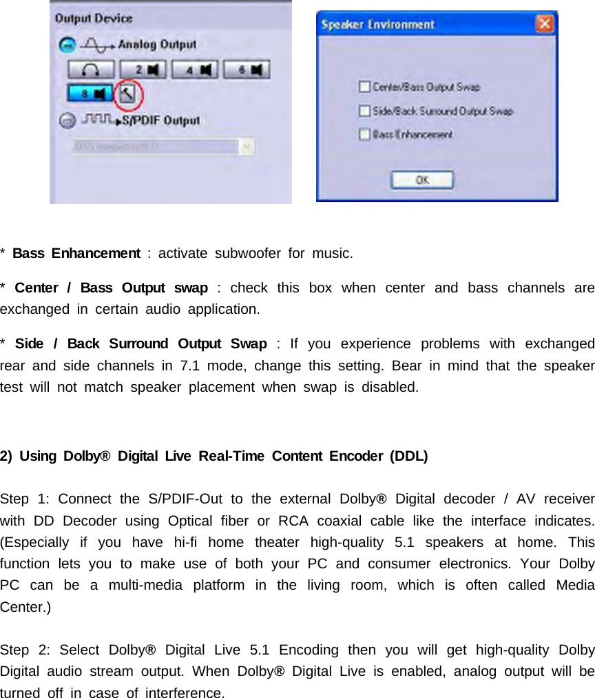 *Bass Enhancement : activate subwoofer for music.*Center / Bass Output swap : check this box when center and bass channels areexchanged in certain audio application.*Side / Back Surround Output Swap : If you experience problems with exchangedrear and side channels in 7.1 mode, change this setting. Bear in mind that the speakertest will not match speaker placement when swap is disabled.2) Using Dolby&reg; Digital Live Real-Time Content Encoder (DDL)Step 1: Connect the S/PDIF-Out to the external Dolby&reg;Digital decoder / AV receiverwith DD Decoder using Optical fiber or RCA coaxial cable like the interface indicates.(Especially if you have hi-fi home theater high-quality 5.1 speakers at home. Thisfunction lets you to make use of both your PC and consumer electronics. Your DolbyPCcanbeamulti-mediaplatforminthelivingroom,whichisoftencalledMediaCenter.)Step 2: Select Dolby&reg;Digital Live 5.1 Encoding then you will get high-quality DolbyDigital audio stream output. When Dolby&reg;Digital Live is enabled, analog output will beturned off in case of interference.
