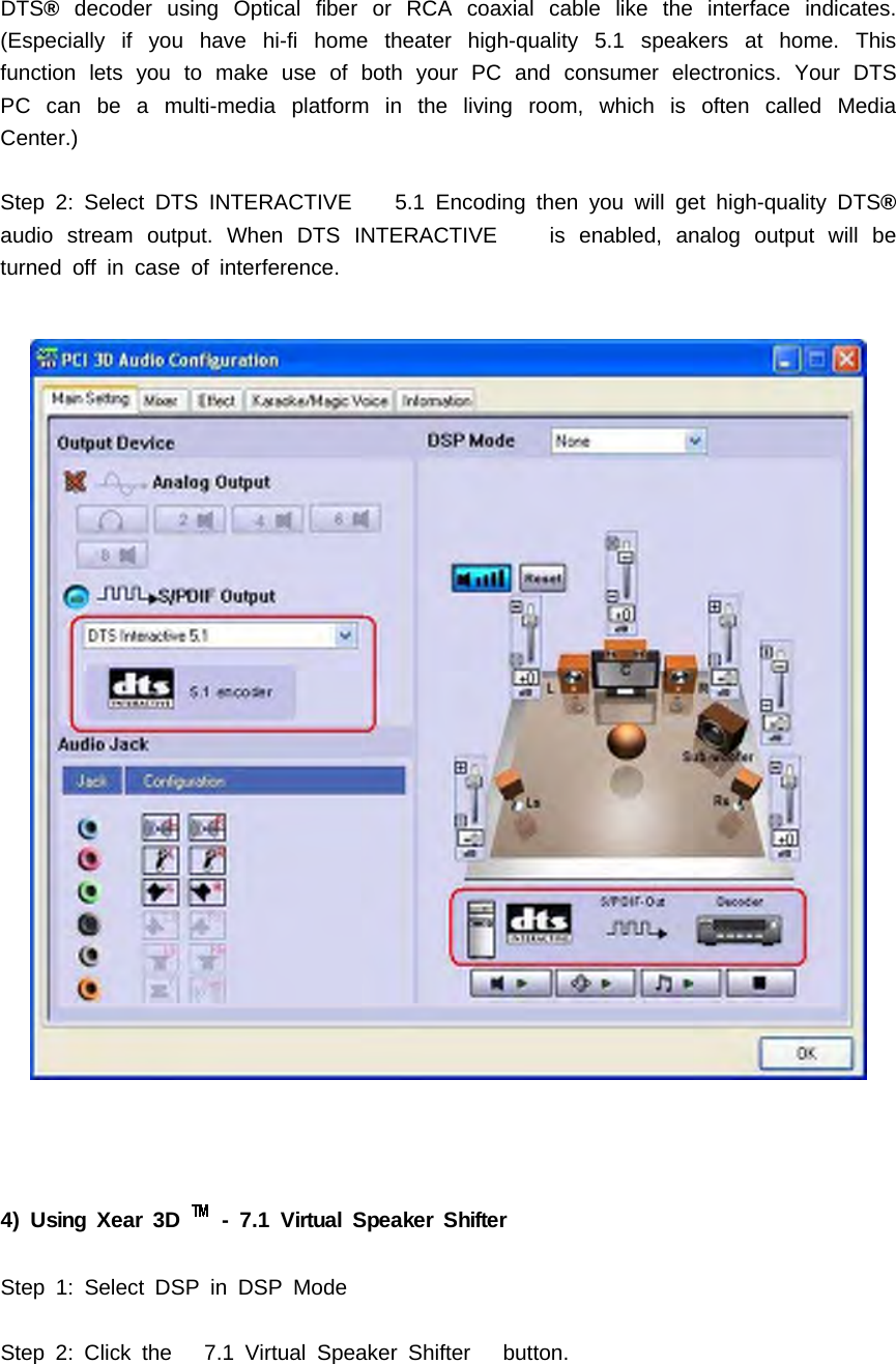 DTS&reg;decoder using Optical fiber or RCA coaxial cable like the interface indicates.(Especially if you have hi-fi home theater high-quality 5.1 speakers at home. Thisfunction lets you to make use of both your PC and consumer electronics. Your DTSPCcanbeamulti-mediaplatforminthelivingroom,whichisoftencalledMediaCenter.)Step 2: Select DTS INTERACTIVE 5.1 Encoding then you will get high-quality DTS&reg;audio stream output. When DTS INTERACTIVE is enabled, analog output will beturned off in case of interference.4) Using Xear 3D - 7.1 Virtual Speaker ShifterStep 1: Select DSP in DSP ModeStep 2: Click the 7.1 Virtual Speaker Shifter button.