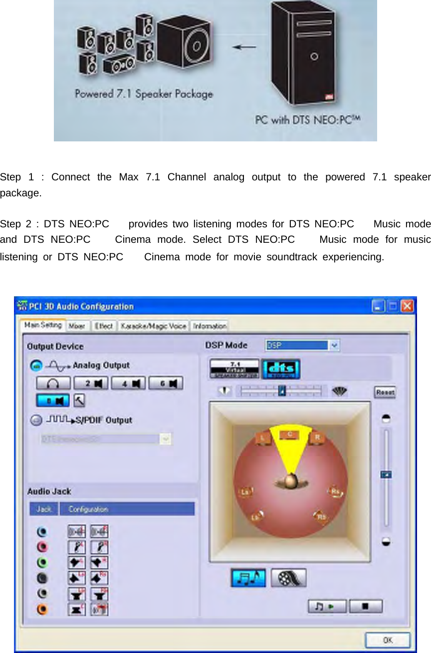 Step 1 : Connect the Max 7.1 Channel analog output to the powered 7.1 speakerpackage.Step 2 : DTS NEO:PC provides two listening modes for DTS NEO:PC Music modeand DTS NEO:PC Cinema mode. Select DTS NEO:PC Music mode for musiclistening or DTS NEO:PC Cinema mode for movie soundtrack experiencing.