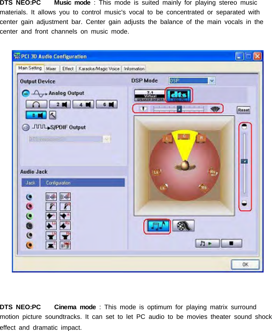 DTS NEO:PC Music mode : This mode is suited mainly for playing stereo musicmaterials.Itallowsyoutocontrolmusic'svocaltobeconcentratedorseparatedwithcenter gain adjustment bar. Center gain adjusts the balance of the main vocals in thecenter and front channels on music mode.DTS NEO:PC Cinema mode : This mode is optimum for playing matrix surroundmotion picture soundtracks. It can set to let PC audio to be movies theater sound shockeffect and dramatic impact.