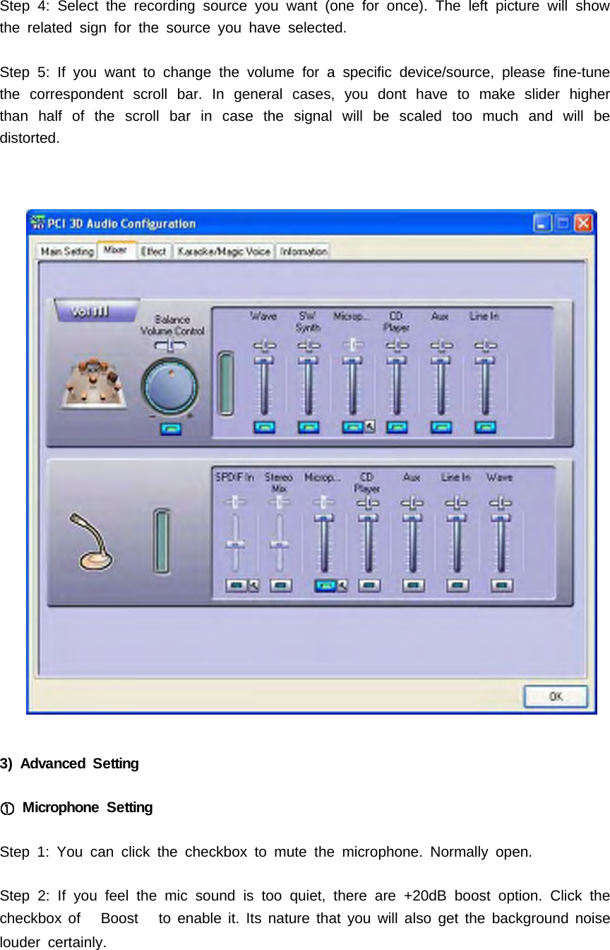 Step 4: Select the recording source you want (one for once). The left picture will showthe related sign for the source you have selected.Step 5: If you want to change the volume for a specific device/source, please fine-tunethe correspondent scroll bar. In general cases, you dont have to make slider higherthan half of the scroll bar in case the signal will be scaled too much and will bedistorted.3) Advanced SettingMicrophone SettingStep 1: You can click the checkbox to mute the microphone. Normally open.Step 2: If you feel the mic sound is too quiet, there are +20dB boost option. Click thecheckbox of Boost to enable it. Its nature that you will also get the background noiselouder certainly.