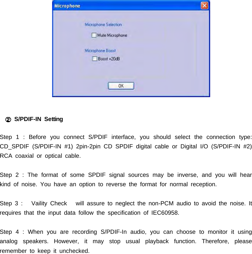 S/PDIF-IN SettingStep 1 : Before you connect S/PDIF interface, you should select the connection type:CD_SPDIF (S/PDIF-IN #1) 2pin-2pin CD SPDIF digital cable or Digital I/O (S/PDIF-IN #2)RCA coaxial or optical cable.Step 2 : The format of some SPDIF signal sources may be inverse, and you will hearkind of noise. You have an option to reverse the format for normal reception.Step 3 : Vaility Check will assure to neglect the non-PCM audio to avoid the noise. Itrequires that the input data follow the specification of IEC60958.Step 4 : When you are recording S/PDIF-In audio, you can choose to monitor it usinganalog speakers. However, it may stop usual playback function. Therefore, pleaseremember to keep it unchecked.