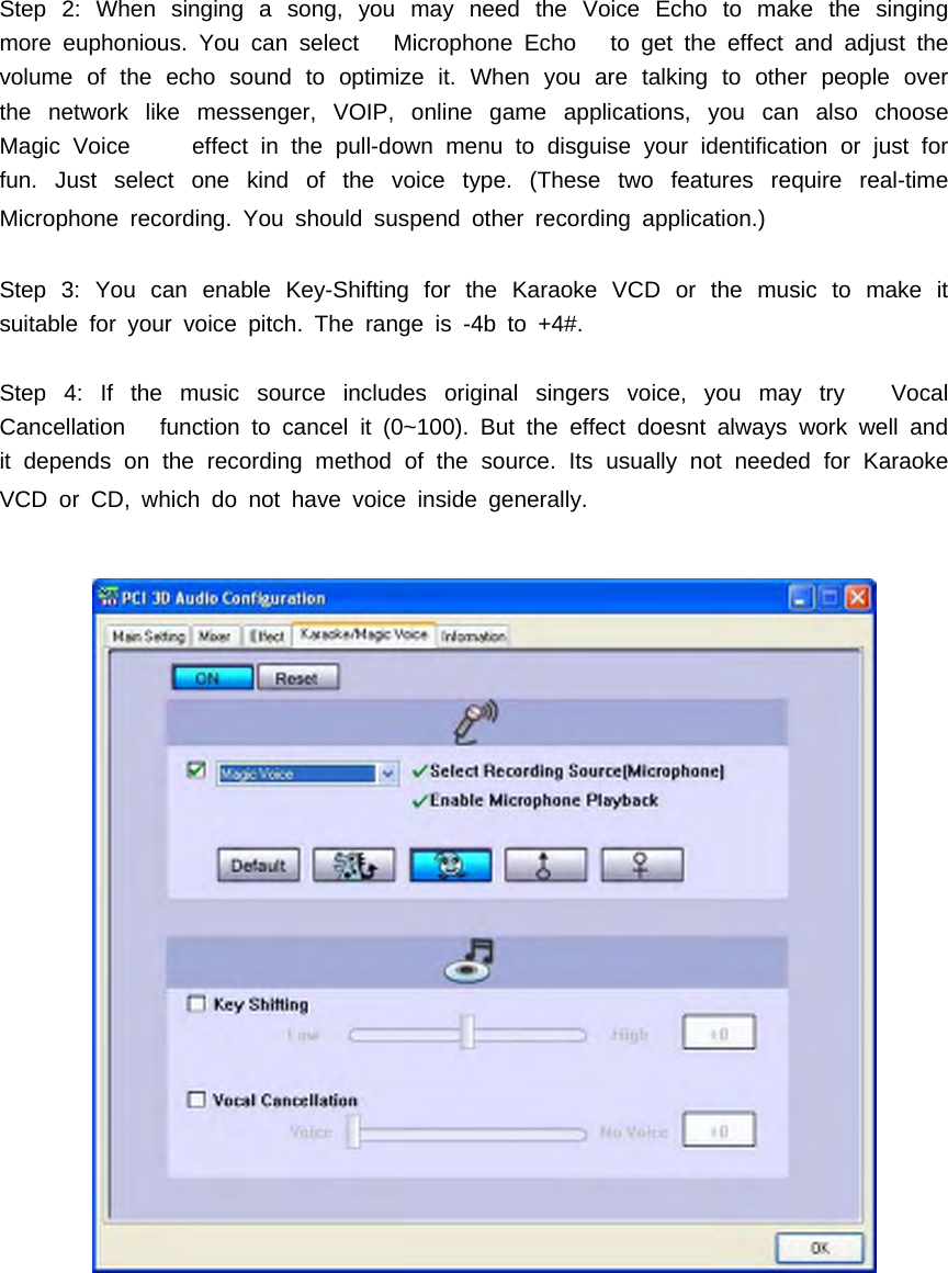 Step 2: When singing a song, you may need the Voice Echo to make the singingmore euphonious. You can select Microphone Echo to get the effect and adjust thevolume of the echo sound to optimize it. When you are talking to other people overthe network like messenger, VOIP, online game applications, you can also chooseMagic Voice effect in the pull-down menu to disguise your identification or just forfun. Just select one kind of the voice type. (These two features require real-timeMicrophone recording. You should suspend other recording application.)Step 3: You can enable Key-Shifting for the Karaoke VCD or the music to make itsuitable for your voice pitch. The range is -4b to +4#.Step 4: If the music source includes original singers voice, you may try VocalCancellation function to cancel it (0~100). But the effect doesnt always work well andit depends on the recording method of the source. Its usually not needed for KaraokeVCDorCD,whichdonothavevoiceinsidegenerally.