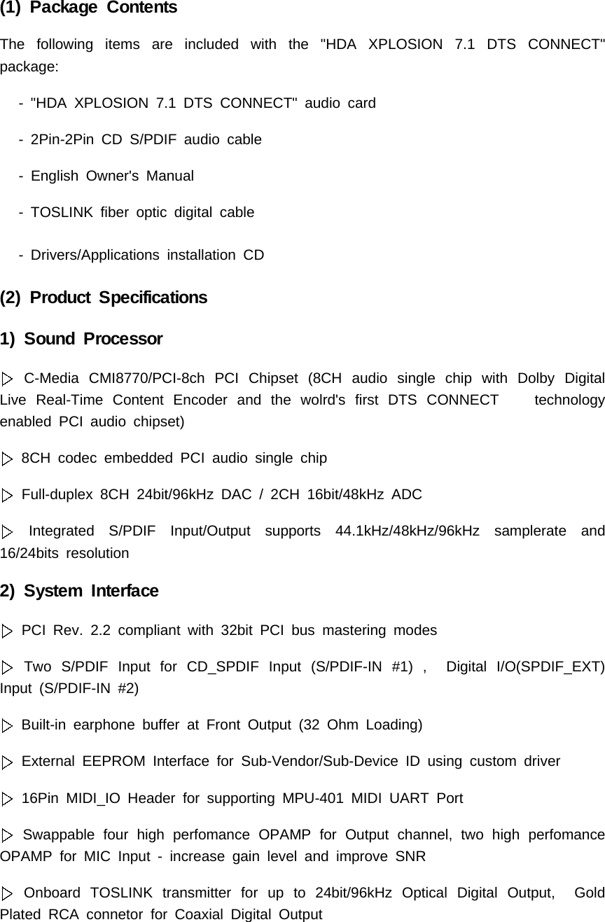 (1) Package ContentsThe following items are included with the "HDA XPLOSION 7.1 DTS CONNECT"package:- "HDA XPLOSION 7.1 DTS CONNECT" audio card- 2Pin-2Pin CD S/PDIF audio cable- English Owner's Manual- TOSLINK fiber optic digital cable- Drivers/Applications installation CD(2) Product Specifications1) Sound ProcessorC-Media CMI8770/PCI-8ch PCI Chipset (8CH audio single chip with Dolby DigitalLive Real-Time Content Encoder and the wolrd's first DTS CONNECT technologyenabled PCI audio chipset)8CH codec embedded PCI audio single chipFull-duplex 8CH 24bit/96kHz DAC / 2CH 16bit/48kHz ADCIntegrated S/PDIF Input/Output supports 44.1kHz/48kHz/96kHz samplerate and16/24bits resolution2) System InterfacePCI Rev. 2.2 compliant with 32bit PCI bus mastering modesTwo S/PDIF Input for CD_SPDIF Input (S/PDIF-IN #1) , Digital I/O(SPDIF_EXT)Input (S/PDIF-IN #2)Built-in earphone buffer at Front Output (32 Ohm Loading)External EEPROM Interface for Sub-Vendor/Sub-Device ID using custom driver16Pin MIDI_IO Header for supporting MPU-401 MIDI UART PortSwappable four high perfomance OPAMP for Output channel, two high perfomanceOPAMP for MIC Input - increase gain level and improve SNROnboard TOSLINK transmitter for up to 24bit/96kHz Optical Digital Output, GoldPlated RCA connetor for Coaxial Digital Output