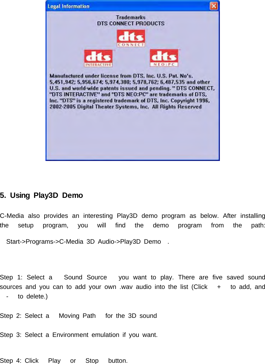 5. Using Play3D DemoC-Media also provides an interesting Play3D demo program as below. After installingthe setup program, you will find the demo program from the path:Start->Programs->C-Media 3D Audio->Play3D Demo .Step 1: Select a Sound Source you want to play. There are five saved soundsources and you can to add your own .wav audio into the list (Click + to add, and- to delete.)Step 2: Select a Moving Path for the 3D soundStep 3: Select a Environment emulation if you want.Step 4: Click Play or Stop button.