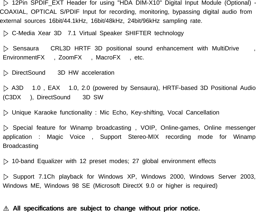 12Pin SPDIF_EXT Header for using "HDA DIM-X10" Digital Input Module (Optional) -COAXIAL, OPTICAL S/PDIF Input for recording, monitoring, bypassing digital audio fromexternal sources 16bit/44.1kHz, 16bit/48kHz, 24bit/96kHz sampling rate.C-Media Xear 3D 7.1 Virtual Speaker SHIFTER technologySensaura CRL3D HRTF 3D positional sound enhancement with MultiDrive ,EnvironmentFX , ZoomFX , MacroFX , etc.DirectSound 3D HW accelerationA3D 1.0 , EAX 1.0, 2.0 (powered by Sensaura), HRTF-based 3D Positional Audio(C3DX ), DirectSound 3D SWUnique Karaoke functionality : Mic Echo, Key-shifting, Vocal CancellationSpecial feature for Winamp broadcasting , VOIP, Online-games, Online messengerapplication : Magic Voice , Support Stereo-MIX recording mode for WinampBroadcasting10-band Equalizer with 12 preset modes; 27 global environment effectsSupport 7.1Ch playback for Windows XP, Windows 2000, Windows Server 2003,Windows ME, Windows 98 SE (Microsoft DirectX 9.0 or higher is required)All specifications are subject to change without prior notice.󰏗