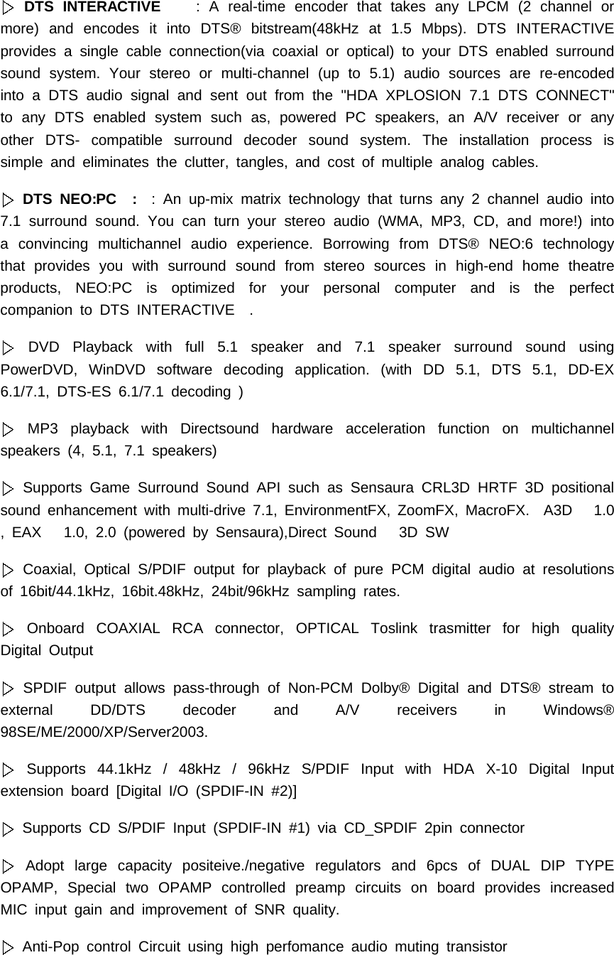DTS INTERACTIVE : A real-time encoder that takes any LPCM (2 channel ormore) and encodes it into DTS&reg; bitstream(48kHz at 1.5 Mbps). DTS INTERACTIVEprovides a single cable connection(via coaxial or optical) to your DTS enabled surroundsound system. Your stereo or multi-channel (up to 5.1) audio sources are re-encodedinto a DTS audio signal and sent out from the "HDA XPLOSION 7.1 DTS CONNECT"to any DTS enabled system such as, powered PC speakers, an A/V receiver or anyother DTS- compatible surround decoder sound system. The installation process issimple and eliminates the clutter, tangles, and cost of multiple analog cables.DTS NEO:PC : : An up-mix matrix technology that turns any 2 channel audio into7.1 surround sound. You can turn your stereo audio (WMA, MP3, CD, and more!) intoa convincing multichannel audio experience. Borrowing from DTS&reg; NEO:6 technologythat provides you with surround sound from stereo sources in high-end home theatreproducts, NEO:PC is optimized for your personal computer and is the perfectcompaniontoDTSINTERACTIVE .DVD Playback with full 5.1 speaker and 7.1 speaker surround sound usingPowerDVD, WinDVD software decoding application. (with DD 5.1, DTS 5.1, DD-EX6.1/7.1, DTS-ES 6.1/7.1 decoding )MP3 playback with Directsound hardware acceleration function on multichannelspeakers (4, 5.1, 7.1 speakers)Supports Game Surround Sound API such as Sensaura CRL3D HRTF 3D positionalsound enhancement with multi-drive 7.1, EnvironmentFX, ZoomFX, MacroFX. A3D 1.0, EAX 1.0, 2.0 (powered by Sensaura),Direct Sound 3D SWCoaxial, Optical S/PDIF output for playback of pure PCM digital audio at resolutionsof 16bit/44.1kHz, 16bit.48kHz, 24bit/96kHz sampling rates.Onboard COAXIAL RCA connector, OPTICAL Toslink trasmitter for high qualityDigital OutputSPDIF output allows pass-through of Non-PCM Dolby&reg; Digital and DTS&reg; stream toexternal DD/DTS decoder and A/V receivers in Windows&reg;98SE/ME/2000/XP/Server2003.Supports 44.1kHz / 48kHz / 96kHz S/PDIF Input with HDA X-10 Digital Inputextension board [Digital I/O (SPDIF-IN #2)]Supports CD S/PDIF Input (SPDIF-IN #1) via CD_SPDIF 2pin connectorAdopt large capacity positeive./negative regulators and 6pcs of DUAL DIP TYPEOPAMP, Special two OPAMP controlled preamp circuits on board provides increasedMIC input gain and improvement of SNR quality.Anti-Pop control Circuit using high perfomance audio muting transistor