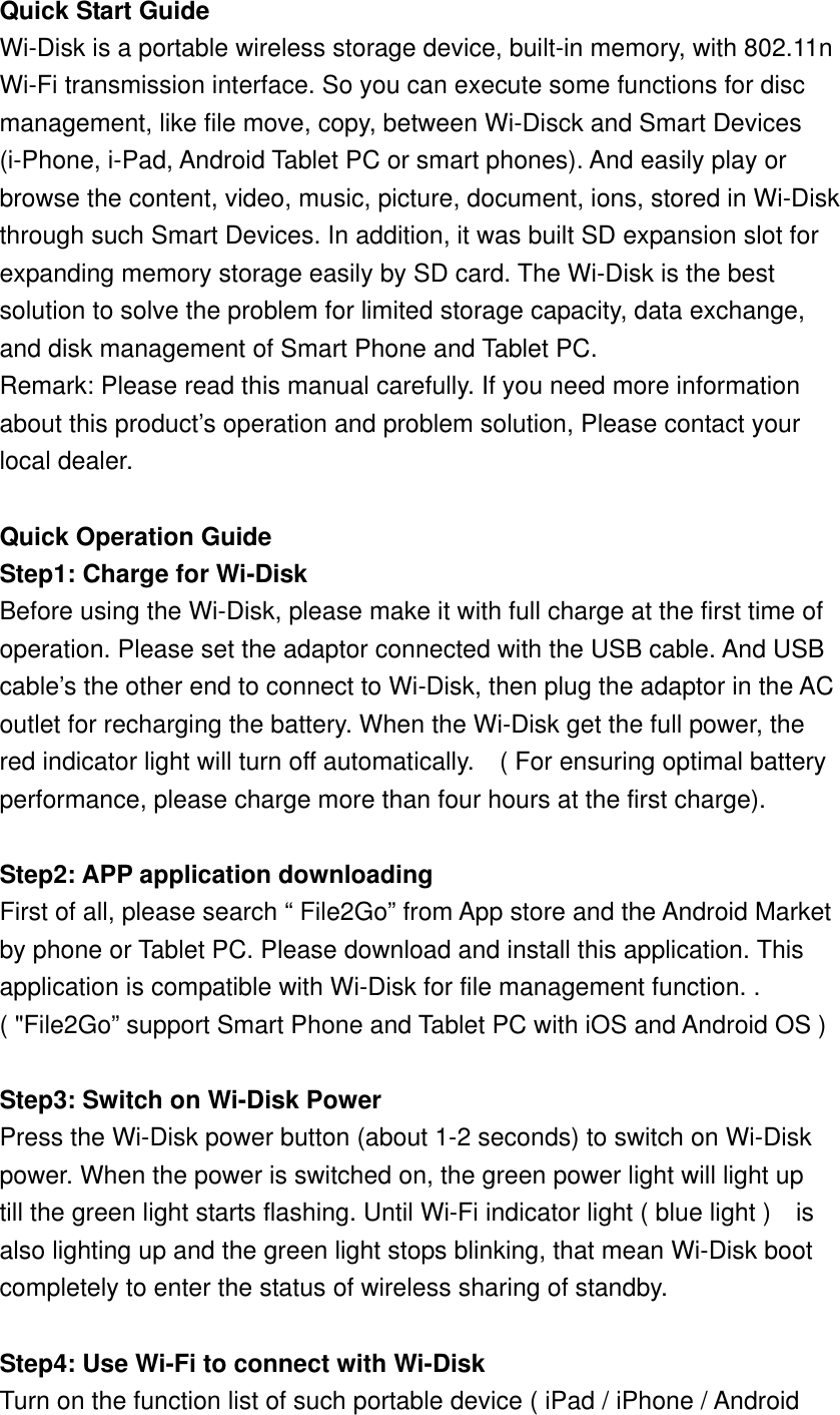 Quick Start Guide Wi-Disk is a portable wireless storage device, built-in memory, with 802.11n   Wi-Fi transmission interface. So you can execute some functions for disc   management, like file move, copy, between Wi-Disck and Smart Devices   (i-Phone, i-Pad, Android Tablet PC or smart phones). And easily play or   browse the content, video, music, picture, document, ions, stored in Wi-Disk through such Smart Devices. In addition, it was built SD expansion slot for   expanding memory storage easily by SD card. The Wi-Disk is the best   solution to solve the problem for limited storage capacity, data exchange,   and disk management of Smart Phone and Tablet PC.   Remark: Please read this manual carefully. If you need more information   about this product’s operation and problem solution, Please contact your   local dealer.  Quick Operation Guide Step1: Charge for Wi-Disk Before using the Wi-Disk, please make it with full charge at the first time of   operation. Please set the adaptor connected with the USB cable. And USB cable’s the other end to connect to Wi-Disk, then plug the adaptor in the AC   outlet for recharging the battery. When the Wi-Disk get the full power, the   red indicator light will turn off automatically.    ( For ensuring optimal battery performance, please charge more than four hours at the first charge).  Step2: APP application downloading First of all, please search “ File2Go” from App store and the Android Market by phone or Tablet PC. Please download and install this application. This   application is compatible with Wi-Disk for file management function. .   ( &quot;File2Go” support Smart Phone and Tablet PC with iOS and Android OS )  Step3: Switch on Wi-Disk Power Press the Wi-Disk power button (about 1-2 seconds) to switch on Wi-Disk   power. When the power is switched on, the green power light will light up till the green light starts flashing. Until Wi-Fi indicator light ( blue light )    is   also lighting up and the green light stops blinking, that mean Wi-Disk boot completely to enter the status of wireless sharing of standby.  Step4: Use Wi-Fi to connect with Wi-Disk Turn on the function list of such portable device ( iPad / iPhone / Android   