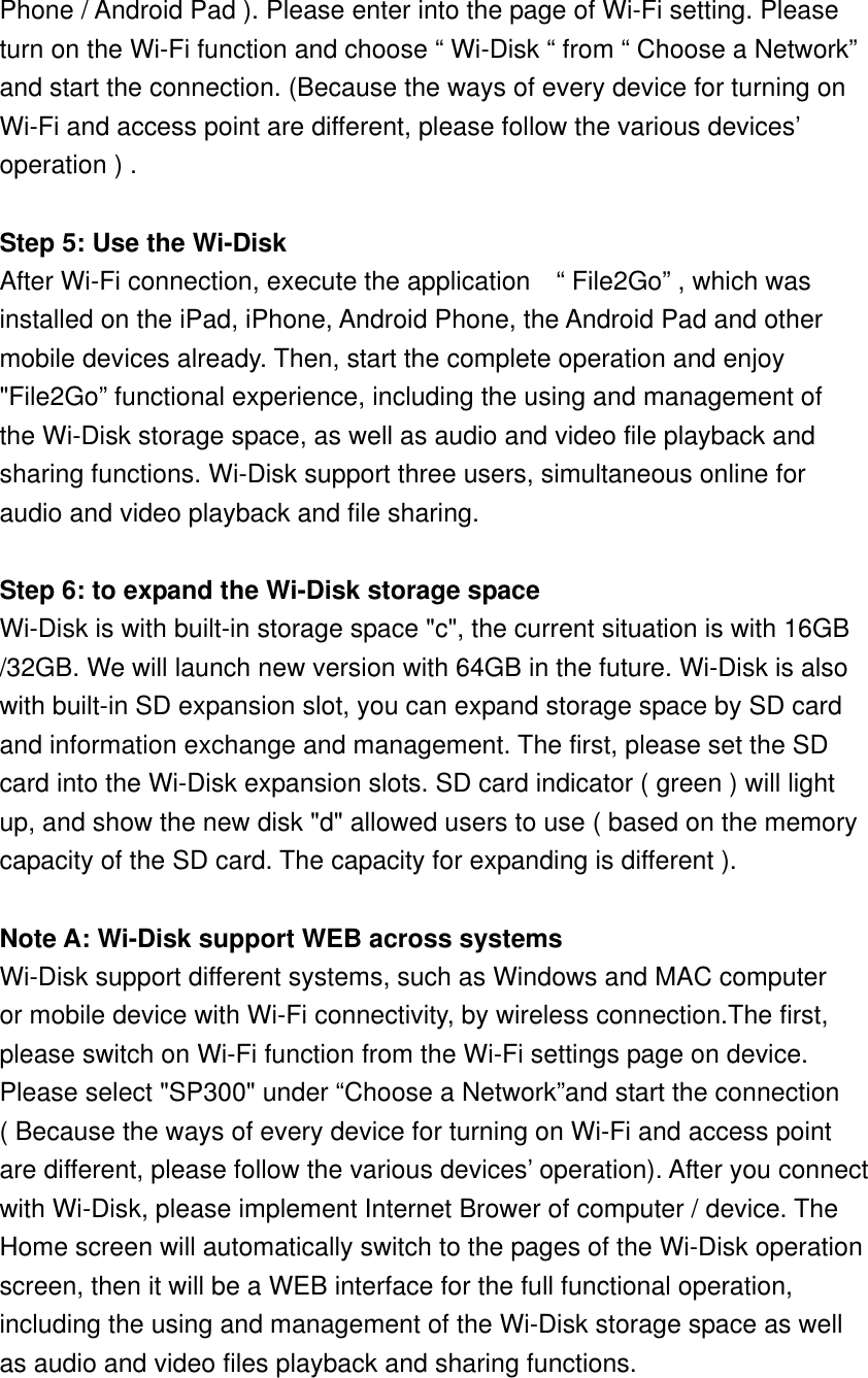 Phone / Android Pad ). Please enter into the page of Wi-Fi setting. Please turn on the Wi-Fi function and choose “ Wi-Disk “ from “ Choose a Network” and start the connection. (Because the ways of every device for turning on Wi-Fi and access point are different, please follow the various devices’   operation ) .  Step 5: Use the Wi-Disk After Wi-Fi connection, execute the application    “ File2Go” , which was   installed on the iPad, iPhone, Android Phone, the Android Pad and other   mobile devices already. Then, start the complete operation and enjoy   &quot;File2Go” functional experience, including the using and management of   the Wi-Disk storage space, as well as audio and video file playback and   sharing functions. Wi-Disk support three users, simultaneous online for   audio and video playback and file sharing.   Step 6: to expand the Wi-Disk storage space Wi-Disk is with built-in storage space &quot;c&quot;, the current situation is with 16GB /32GB. We will launch new version with 64GB in the future. Wi-Disk is also with built-in SD expansion slot, you can expand storage space by SD card and information exchange and management. The first, please set the SD   card into the Wi-Disk expansion slots. SD card indicator ( green ) will light   up, and show the new disk &quot;d&quot; allowed users to use ( based on the memory   capacity of the SD card. The capacity for expanding is different ).  Note A: Wi-Disk support WEB across systems Wi-Disk support different systems, such as Windows and MAC computer   or mobile device with Wi-Fi connectivity, by wireless connection.The first, please switch on Wi-Fi function from the Wi-Fi settings page on device.   Please select &quot;SP300&quot; under “Choose a Network”and start the connection ( Because the ways of every device for turning on Wi-Fi and access point   are different, please follow the various devices’ operation). After you connect   with Wi-Disk, please implement Internet Brower of computer / device. The Home screen will automatically switch to the pages of the Wi-Disk operation   screen, then it will be a WEB interface for the full functional operation,   including the using and management of the Wi-Disk storage space as well   as audio and video files playback and sharing functions.   