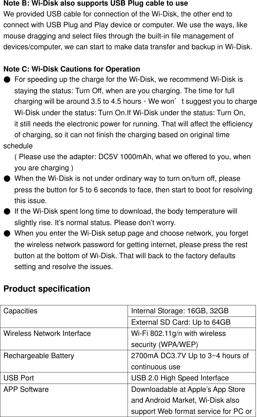 Note B: Wi-Disk also supports USB Plug cable to use We provided USB cable for connection of the Wi-Disk, the other end to   connect with USB Plug and Play device or computer. We use the ways, like   mouse dragging and select files through the built-in file management of   devices/computer, we can start to make data transfer and backup in Wi-Disk.  Note C: Wi-Disk Cautions for Operation ●  For speeding up the charge for the Wi-Disk, we recommend Wi-Disk is         staying the status: Turn Off, when are you charging. The time for full      charging will be around 3.5 to 4.5 hours，We won＇t suggest you to charge    Wi-Disk under the status: Turn On.If Wi-Disk under the status: Turn On,         it still needs the electronic power for running. That will affect the efficiency         of charging, so it can not finish the charging based on original time schedule       ( Please use the adapter: DC5V 1000mAh, what we offered to you, when      you are charging ) ●  When the Wi-Disk is not under ordinary way to turn on/turn off, please         press the button for 5 to 6 seconds to face, then start to boot for resolving      this issue.  ●  If the Wi-Disk spent long time to download, the body temperature will      slightly rise. It’s normal status. Please don’t worry. ●  When you enter the Wi-Disk setup page and choose network, you forget               the wireless network password for getting internet, please press the rest         button at the bottom of Wi-Disk. That will back to the factory defaults           setting and resolve the issues.  Product specification  Capacities  Internal Storage: 16GB, 32GB External SD Card: Up to 64GB Wireless Network Interface  Wi-Fi 802.11g/n with wireless security (WPA/WEP) Rechargeable Battery  2700mA DC3.7V Up to 3~4 hours of continuous use USB Port    USB 2.0 High Speed Interface APP Software  Downloadable at Apple’s App Store and Android Market, Wi-Disk also support Web format service for PC or 