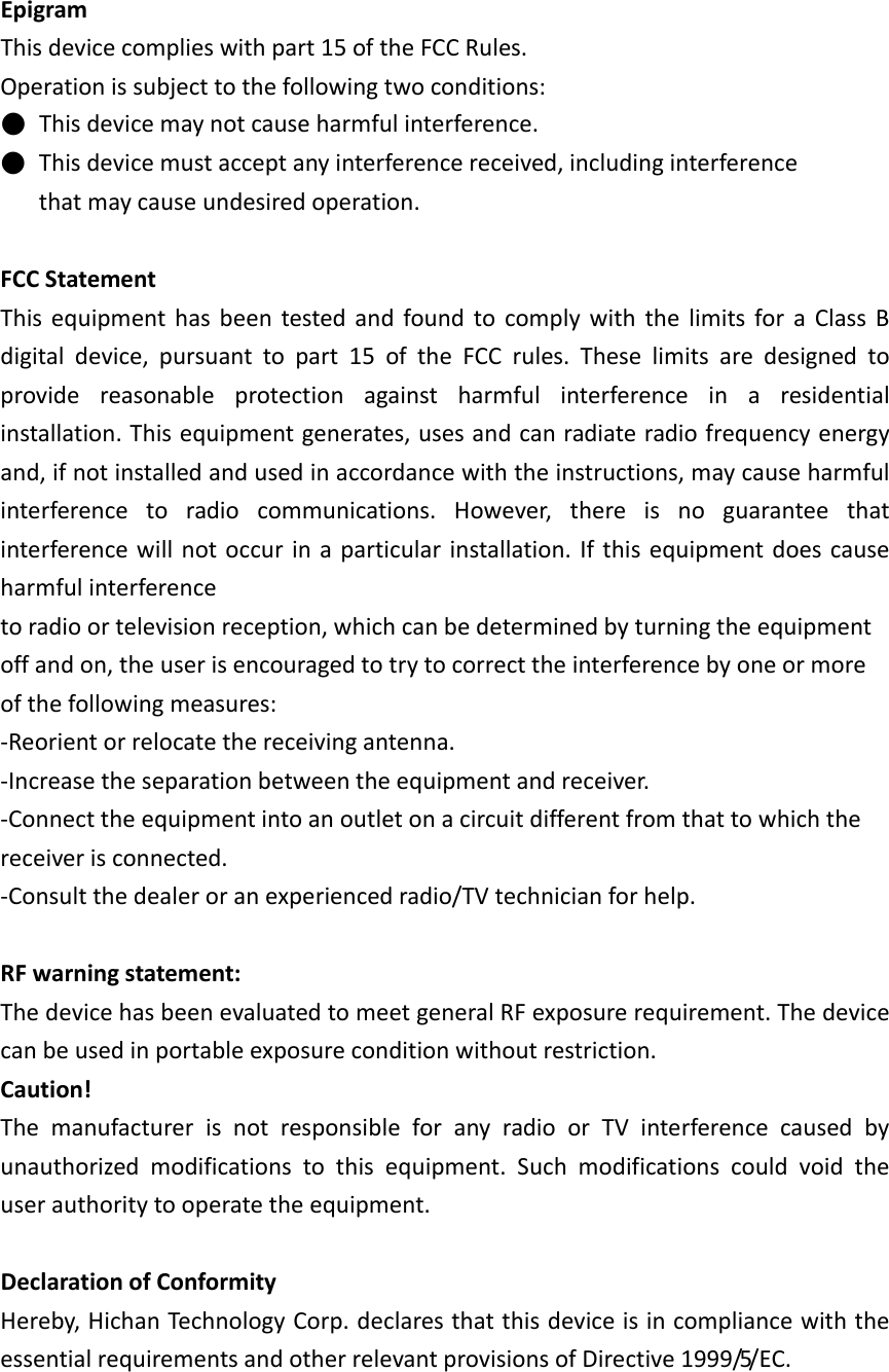 EpigramThisdevicecomplieswithpart15oftheFCCRules.Operationissubjecttothefollowingtwoconditions:●Thisdevicemaynotcauseharmfulinterference.●Thisdevicemustacceptanyinterferencereceived,includinginterferencethatmaycauseundesiredoperation.FCCStatementThisequipmenthasbeentestedandfoundtocomplywiththelimitsforaClassBdigitaldevice,pursuanttopart15oftheFCCrules.Theselimitsaredesignedtoprovidereasonableprotectionagainstharmfulinterferenceinaresidentialinstallation.Thisequipmentgenerates,usesandcanradiateradiofrequencyenergyand,ifnotinstalledandusedinaccordancewiththeinstructions,maycauseharmfulinterferencetoradiocommunications.However,thereisnoguaranteethatinterferencewillnotoccurinaparticularinstallation.Ifthisequipmentdoescauseharmfulinterferencetoradioortelevisionreception,whichcanbedeterminedbyturningtheequipmentoffandon,theuserisencouragedtotrytocorrecttheinterferencebyoneormoreofthefollowingmeasures:‐Reorientorrelocatethereceivingantenna.‐Increasetheseparationbetweentheequipmentandreceiver.‐Connecttheequipmentintoanoutletonacircuitdifferentfromthattowhichthereceiverisconnected.‐Consultthedealeroranexperiencedradio/TVtechnicianforhelp.RFwarningstatement:ThedevicehasbeenevaluatedtomeetgeneralRFexposurerequirement.Thedevicecanbeusedinportableexposureconditionwithoutrestriction.Caution!ThemanufacturerisnotresponsibleforanyradioorTVinterferencecausedbyunauthorizedmodificationstothisequipment.Suchmodificationscouldvoidtheuserauthoritytooperatetheequipment. DeclarationofConformityHereby,HichanTechnologyCorp.declaresthatthisdeviceisincompliancewiththeessentialrequirementsandotherrelevantprovisionsofDirective1999/5/EC.