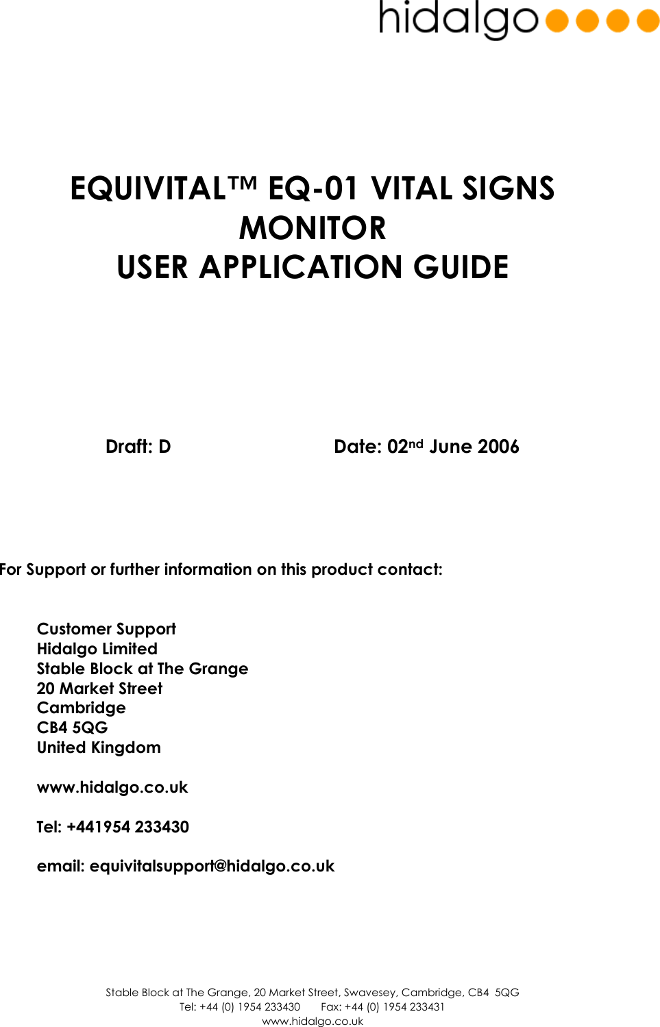  Stable Block at The Grange, 20 Market Street, Swavesey, Cambridge, CB4  5QG Tel: +44 (0) 1954 233430       Fax: +44 (0) 1954 233431 www.hidalgo.co.uk        EQUIVITAL™ EQ-01 VITAL SIGNS MONITOR  USER APPLICATION GUIDE           Draft: D      Date: 02nd June 2006        For Support or further information on this product contact:   Customer Support Hidalgo Limited Stable Block at The Grange 20 Market Street Cambridge CB4 5QG United Kingdom  www.hidalgo.co.uk  Tel: +441954 233430  email: equivitalsupport@hidalgo.co.uk      