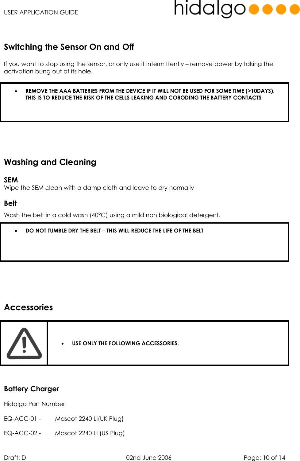   USER APPLICATION GUIDE  Draft: D   02nd June 2006   Page: 10 of 14      If you want to stop using the sensor, or only use it intermittently – remove power by taking the activation bung out of its hole.  •  REMOVE THE AAA BATTERIES FROM THE DEVICE IF IT WILL NOT BE USED FOR SOME TIME (&gt;10DAYS). THIS IS TO REDUCE THE RISK OF THE CELLS LEAKING AND CORODING THE BATTERY CONTACTS        SEM  Wipe the SEM clean with a damp cloth and leave to dry normally  Belt Wash the belt in a cold wash (40°C) using a mild non biological detergent. •  DO NOT TUMBLE DRY THE BELT – THIS WILL REDUCE THE LIFE OF THE BELT      •  USE ONLY THE FOLLOWING ACCESSORIES.    Battery Charger Hidalgo Part Number: EQ-ACC-01 -  Mascot 2240 LI(UK Plug) EQ-ACC-02 -  Mascot 2240 LI (US Plug) Switching the Sensor On and OffWashing and CleaningAccessories