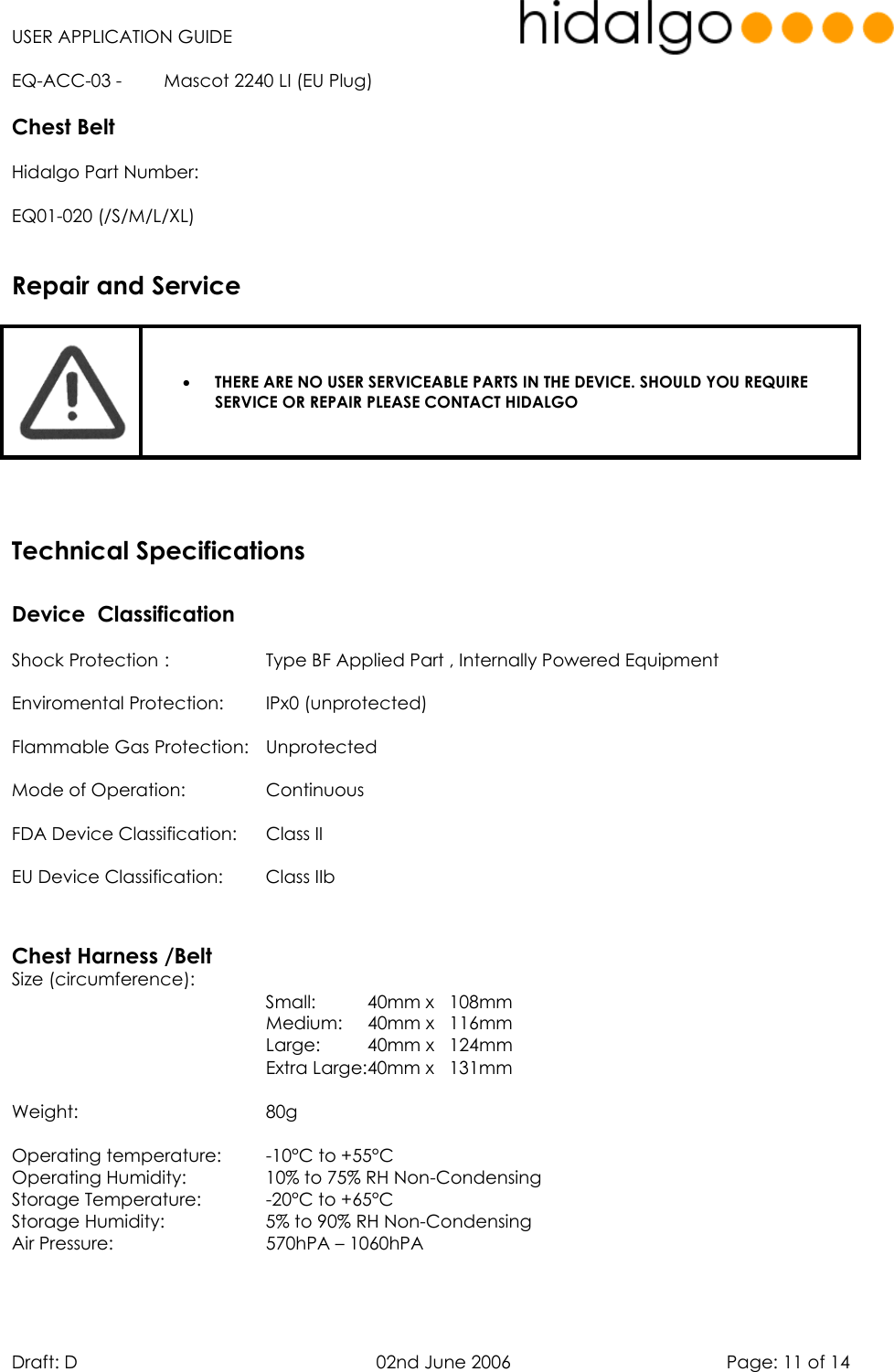   USER APPLICATION GUIDE  Draft: D   02nd June 2006   Page: 11 of 14 EQ-ACC-03 -  Mascot 2240 LI (EU Plug) Chest Belt Hidalgo Part Number:  EQ01-020 (/S/M/L/XL)    •  THERE ARE NO USER SERVICEABLE PARTS IN THE DEVICE. SHOULD YOU REQUIRE SERVICE OR REPAIR PLEASE CONTACT HIDALGO    Device  Classification      Shock Protection :    Type BF Applied Part , Internally Powered Equipment Enviromental Protection:  IPx0 (unprotected) Flammable Gas Protection:  Unprotected Mode of Operation:    Continuous FDA Device Classification:  Class II EU Device Classification:  Class IIb   Chest Harness /Belt Size (circumference): Small:     40mm x   108mm            Medium:   40mm x   116mm           Large:   40mm x   124mm      Extra Large:40mm x   131mm  Weight:    80g    Operating temperature:  -10°C to +55°C  Operating Humidity:    10% to 75% RH Non-Condensing Storage Temperature:    -20°C to +65°C Storage Humidity:    5% to 90% RH Non-Condensing Air Pressure:      570hPA – 1060hPA   Repair and ServiceTechnical Specifications