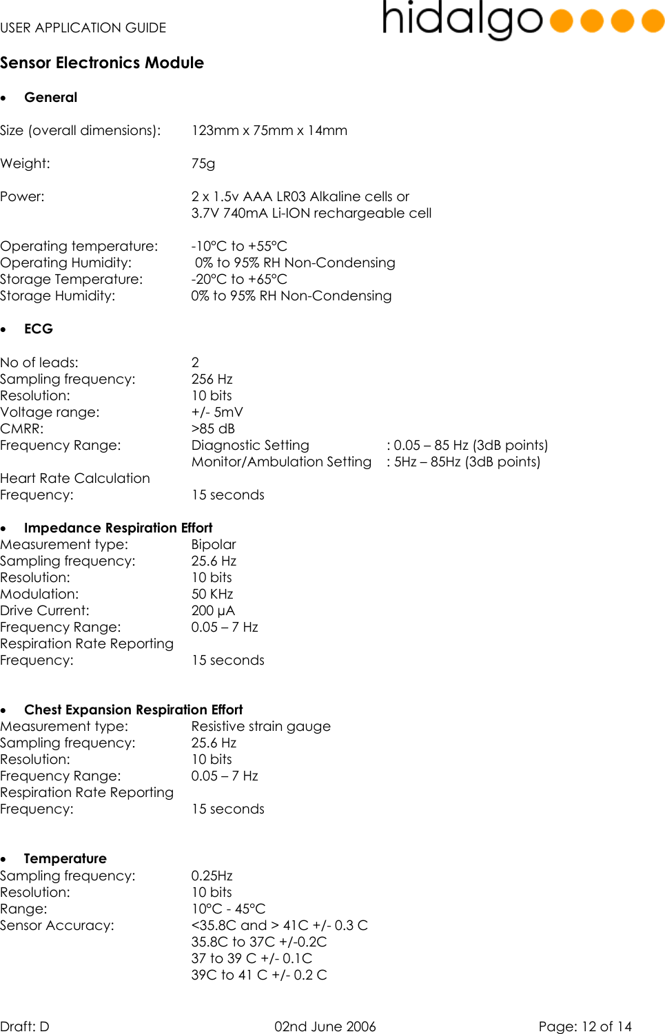   USER APPLICATION GUIDE  Draft: D   02nd June 2006   Page: 12 of 14 Sensor Electronics Module  •  General  Size (overall dimensions):  123mm x 75mm x 14mm    Weight:    75g   Power:        2 x 1.5v AAA LR03 Alkaline cells or       3.7V 740mA Li-ION rechargeable cell  Operating temperature:  -10°C to +55°C  Operating Humidity:     0% to 95% RH Non-Condensing Storage Temperature:    -20°C to +65°C Storage Humidity:    0% to 95% RH Non-Condensing  •  ECG   No of leads:      2 Sampling frequency:    256 Hz Resolution:    10 bits Voltage range:      +/- 5mV CMRR:    &gt;85 dB Frequency Range:    Diagnostic Setting     : 0.05 – 85 Hz (3dB points)           Monitor/Ambulation Setting   : 5Hz – 85Hz (3dB points) Heart Rate Calculation  Frequency:    15 seconds  •  Impedance Respiration Effort Measurement type:    Bipolar Sampling frequency:    25.6 Hz Resolution:    10 bits Modulation:     50 KHz Drive Current:      200 µA  Frequency Range:    0.05 – 7 Hz Respiration Rate Reporting  Frequency:    15 seconds   •  Chest Expansion Respiration Effort Measurement type:    Resistive strain gauge Sampling frequency:    25.6 Hz Resolution:    10 bits Frequency Range:    0.05 – 7 Hz Respiration Rate Reporting  Frequency:    15 seconds   •  Temperature Sampling frequency:    0.25Hz Resolution:    10 bits Range:    10°C - 45°C Sensor Accuracy:     &lt;35.8C and &gt; 41C +/- 0.3 C 35.8C to 37C +/-0.2C 37 to 39 C +/- 0.1C 39C to 41 C +/- 0.2 C 