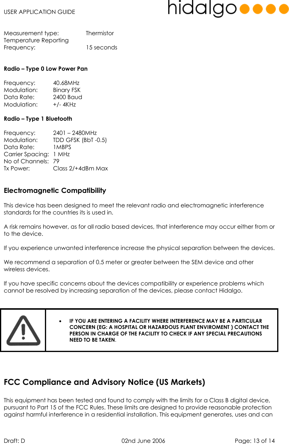   USER APPLICATION GUIDE  Draft: D   02nd June 2006   Page: 13 of 14  Measurement type:    Thermistor Temperature Reporting  Frequency:    15 seconds    Radio – Type 0 Low Power Pan  Frequency:   40.68MHz Modulation: Binary FSK Data Rate:   2400 Baud Modulation: +/- 4KHz  Radio – Type 1 Bluetooth  Frequency:   2401 – 2480MHz Modulation:  TDD GFSK (BbT -0.5) Data Rate:   1MBPS Carrier Spacing:  1 MHz No of Channels:  79 Tx Power:    Class 2/+4dBm Max   Electromagnetic Compatibility  This device has been designed to meet the relevant radio and electromagnetic interference standards for the countries its is used in.  A risk remains however, as for all radio based devices, that interference may occur either from or to the device.  If you experience unwanted interference increase the physical separation between the devices.  We recommend a separation of 0.5 meter or greater between the SEM device and other wireless devices.  If you have specific concerns about the devices compatibility or experience problems which cannot be resolved by increasing separation of the devices, please contact Hidalgo.    •  IF YOU ARE ENTERING A FACILITY WHERE INTERFERENCE MAY BE A PARTICULAR CONCERN (EG: A HOSPITAL OR HAZARDOUS PLANT ENVIROMENT ) CONTACT THE PERSON IN CHARGE OF THE FACILITY TO CHECK IF ANY SPECIAL PRECAUTIONS NEED TO BE TAKEN.       This equipment has been tested and found to comply with the limits for a Class B digital device, pursuant to Part 15 of the FCC Rules. These limits are designed to provide reasonable protection against harmful interference in a residential installation. This equipment generates, uses and can FCC Compliance and Advisory Notice (US Markets)