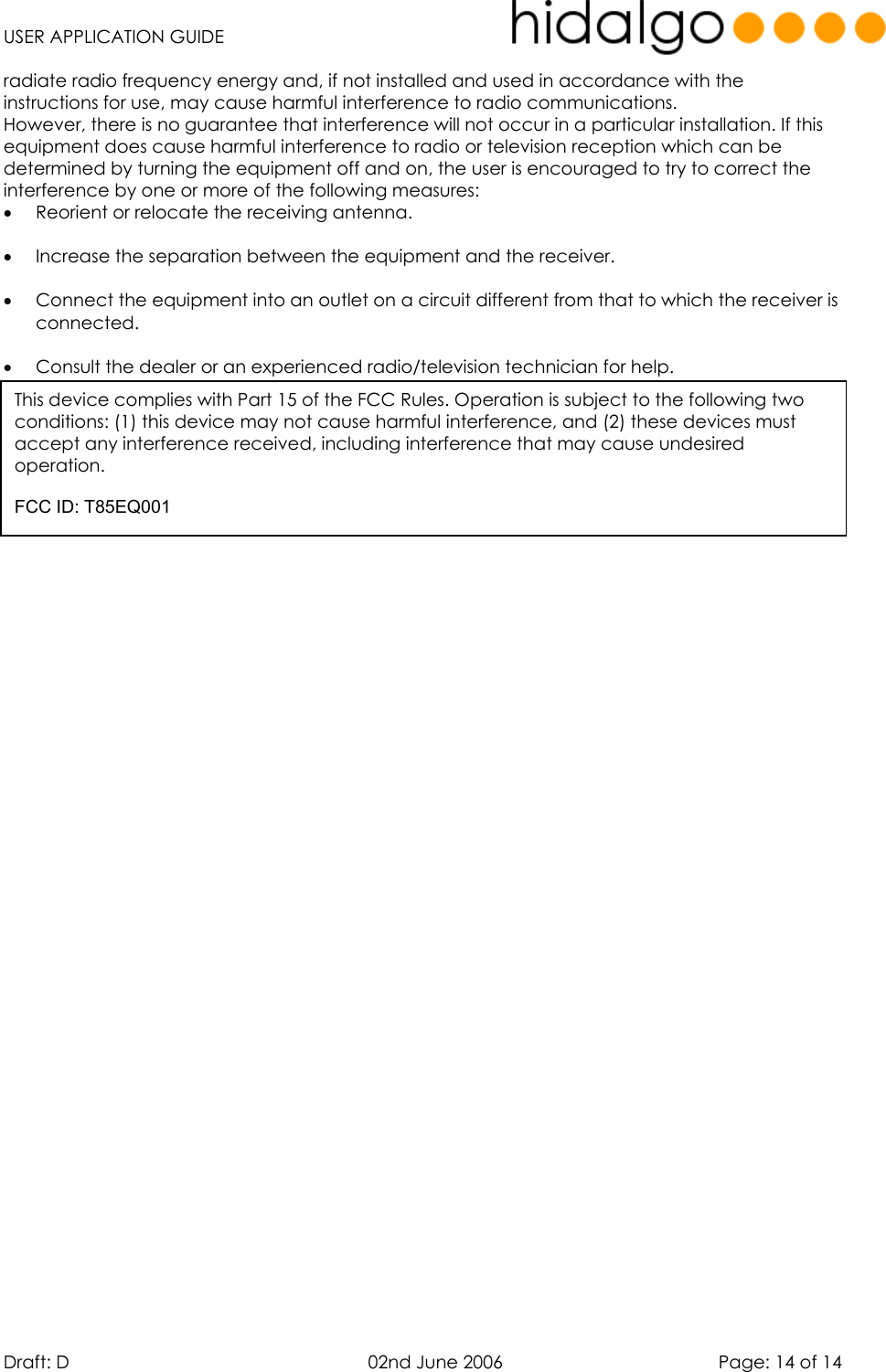   USER APPLICATION GUIDE  Draft: D   02nd June 2006   Page: 14 of 14 radiate radio frequency energy and, if not installed and used in accordance with the instructions for use, may cause harmful interference to radio communications.  However, there is no guarantee that interference will not occur in a particular installation. If this equipment does cause harmful interference to radio or television reception which can be determined by turning the equipment off and on, the user is encouraged to try to correct the interference by one or more of the following measures: •  Reorient or relocate the receiving antenna.  •  Increase the separation between the equipment and the receiver.  •  Connect the equipment into an outlet on a circuit different from that to which the receiver is connected.  •  Consult the dealer or an experienced radio/television technician for help.   This device complies with Part 15 of the FCC Rules. Operation is subject to the following two conditions: (1) this device may not cause harmful interference, and (2) these devices must accept any interference received, including interference that may cause undesired  operation.  FCC ID: T85EQ001 