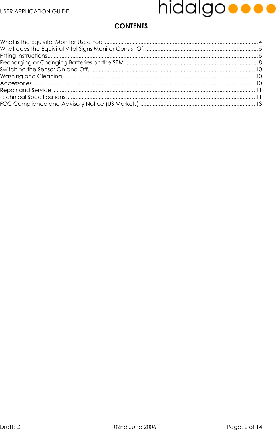   USER APPLICATION GUIDE  Draft: D   02nd June 2006   Page: 2 of 14 CONTENTS  What is the Equivital Monitor Used For: .................................................................................................... 4 What does the Equivital Vital Signs Monitor Consist Of:.........................................................................5 Fitting Instructions........................................................................................................................................ 5 Recharging or Changing Batteries on the SEM ...................................................................................... 8 Switching the Sensor On and Off............................................................................................................ 10 Washing and Cleaning ............................................................................................................................ 10 Accessories................................................................................................................................................ 10 Repair and Service ................................................................................................................................... 11 Technical Specifications .......................................................................................................................... 11 FCC Compliance and Advisory Notice (US Markets) .......................................................................... 13    