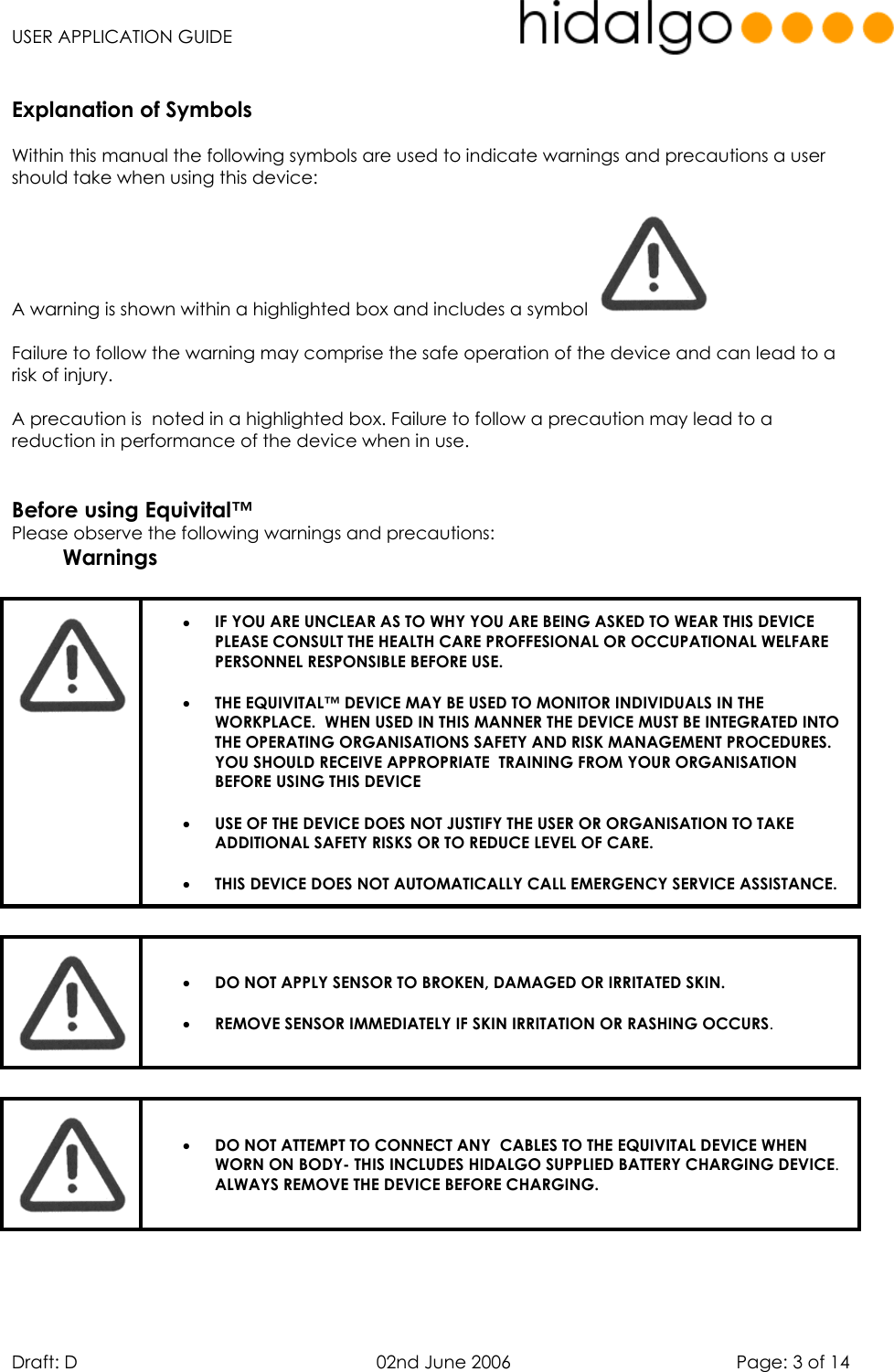   USER APPLICATION GUIDE  Draft: D   02nd June 2006   Page: 3 of 14  Explanation of Symbols  Within this manual the following symbols are used to indicate warnings and precautions a user should take when using this device:  A warning is shown within a highlighted box and includes a symbol    Failure to follow the warning may comprise the safe operation of the device and can lead to a risk of injury.  A precaution is  noted in a highlighted box. Failure to follow a precaution may lead to a reduction in performance of the device when in use.   Before using Equivital™ Please observe the following warnings and precautions:  Warnings   •  IF YOU ARE UNCLEAR AS TO WHY YOU ARE BEING ASKED TO WEAR THIS DEVICE PLEASE CONSULT THE HEALTH CARE PROFFESIONAL OR OCCUPATIONAL WELFARE PERSONNEL RESPONSIBLE BEFORE USE. •  THE EQUIVITAL™ DEVICE MAY BE USED TO MONITOR INDIVIDUALS IN THE WORKPLACE.  WHEN USED IN THIS MANNER THE DEVICE MUST BE INTEGRATED INTO THE OPERATING ORGANISATIONS SAFETY AND RISK MANAGEMENT PROCEDURES. YOU SHOULD RECEIVE APPROPRIATE  TRAINING FROM YOUR ORGANISATION BEFORE USING THIS DEVICE  •  USE OF THE DEVICE DOES NOT JUSTIFY THE USER OR ORGANISATION TO TAKE ADDITIONAL SAFETY RISKS OR TO REDUCE LEVEL OF CARE. •  THIS DEVICE DOES NOT AUTOMATICALLY CALL EMERGENCY SERVICE ASSISTANCE.     •  DO NOT APPLY SENSOR TO BROKEN, DAMAGED OR IRRITATED SKIN.  •  REMOVE SENSOR IMMEDIATELY IF SKIN IRRITATION OR RASHING OCCURS.   •  DO NOT ATTEMPT TO CONNECT ANY  CABLES TO THE EQUIVITAL DEVICE WHEN WORN ON BODY- THIS INCLUDES HIDALGO SUPPLIED BATTERY CHARGING DEVICE. ALWAYS REMOVE THE DEVICE BEFORE CHARGING.  