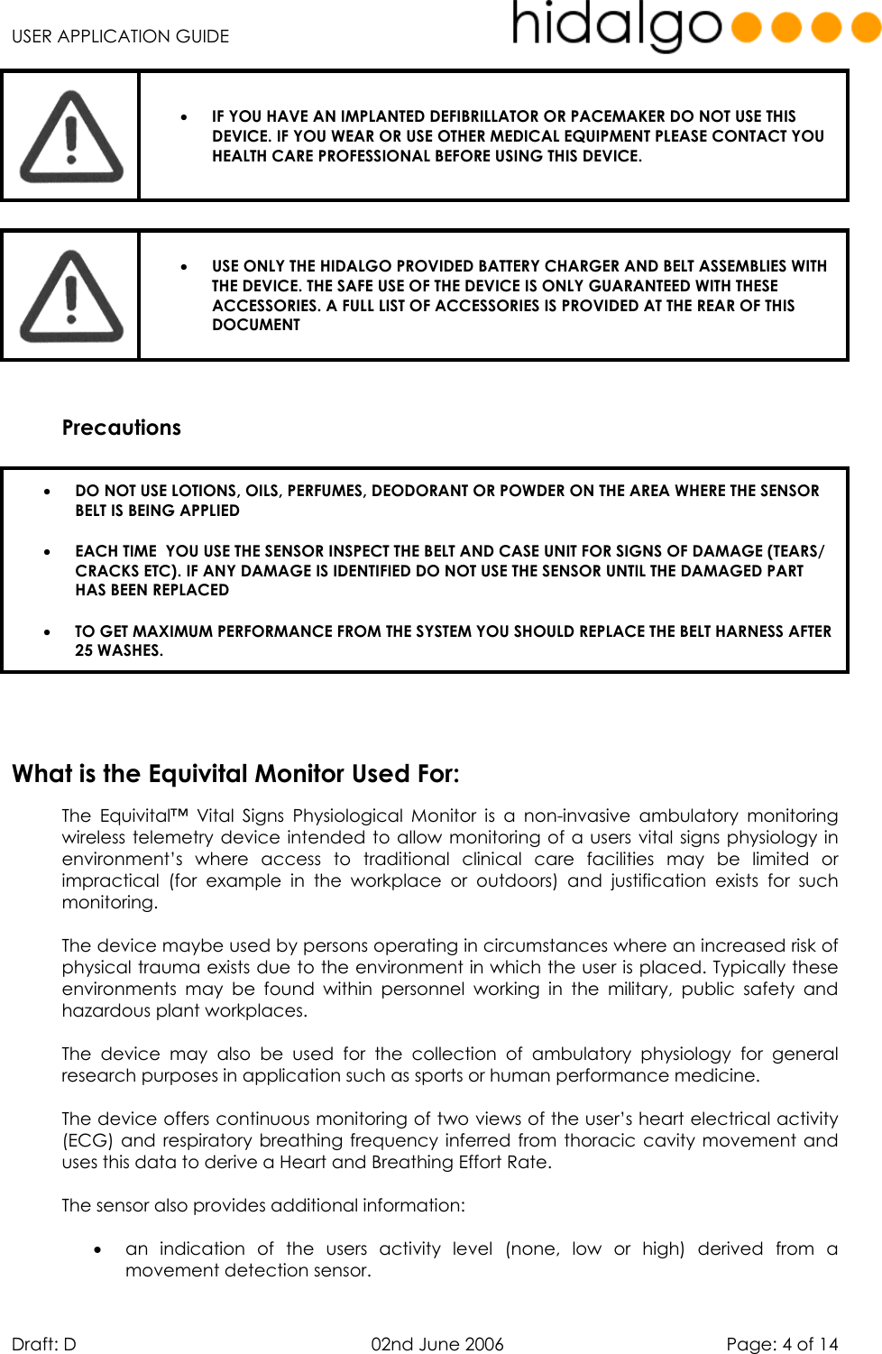   USER APPLICATION GUIDE  Draft: D   02nd June 2006   Page: 4 of 14  •  IF YOU HAVE AN IMPLANTED DEFIBRILLATOR OR PACEMAKER DO NOT USE THIS DEVICE. IF YOU WEAR OR USE OTHER MEDICAL EQUIPMENT PLEASE CONTACT YOU HEALTH CARE PROFESSIONAL BEFORE USING THIS DEVICE.   •  USE ONLY THE HIDALGO PROVIDED BATTERY CHARGER AND BELT ASSEMBLIES WITH THE DEVICE. THE SAFE USE OF THE DEVICE IS ONLY GUARANTEED WITH THESE ACCESSORIES. A FULL LIST OF ACCESSORIES IS PROVIDED AT THE REAR OF THIS DOCUMENT   Precautions   •  DO NOT USE LOTIONS, OILS, PERFUMES, DEODORANT OR POWDER ON THE AREA WHERE THE SENSOR BELT IS BEING APPLIED •  EACH TIME  YOU USE THE SENSOR INSPECT THE BELT AND CASE UNIT FOR SIGNS OF DAMAGE (TEARS/ CRACKS ETC). IF ANY DAMAGE IS IDENTIFIED DO NOT USE THE SENSOR UNTIL THE DAMAGED PART HAS BEEN REPLACED  •  TO GET MAXIMUM PERFORMANCE FROM THE SYSTEM YOU SHOULD REPLACE THE BELT HARNESS AFTER 25 WASHES.      The Equivital™ Vital Signs Physiological Monitor is a non-invasive ambulatory monitoring wireless telemetry device intended to allow monitoring of a users vital signs physiology in environment’s where access to traditional clinical care facilities may be limited or impractical (for example in the workplace or outdoors) and justification exists for such monitoring.   The device maybe used by persons operating in circumstances where an increased risk of physical trauma exists due to the environment in which the user is placed. Typically these environments may be found within personnel working in the military, public safety and hazardous plant workplaces.   The device may also be used for the collection of ambulatory physiology for general research purposes in application such as sports or human performance medicine.  The device offers continuous monitoring of two views of the user’s heart electrical activity (ECG) and respiratory breathing frequency inferred from thoracic cavity movement and uses this data to derive a Heart and Breathing Effort Rate.  The sensor also provides additional information:   •  an indication of the users activity level (none, low or high) derived from a movement detection sensor. What is the Equivital Monitor Used For: