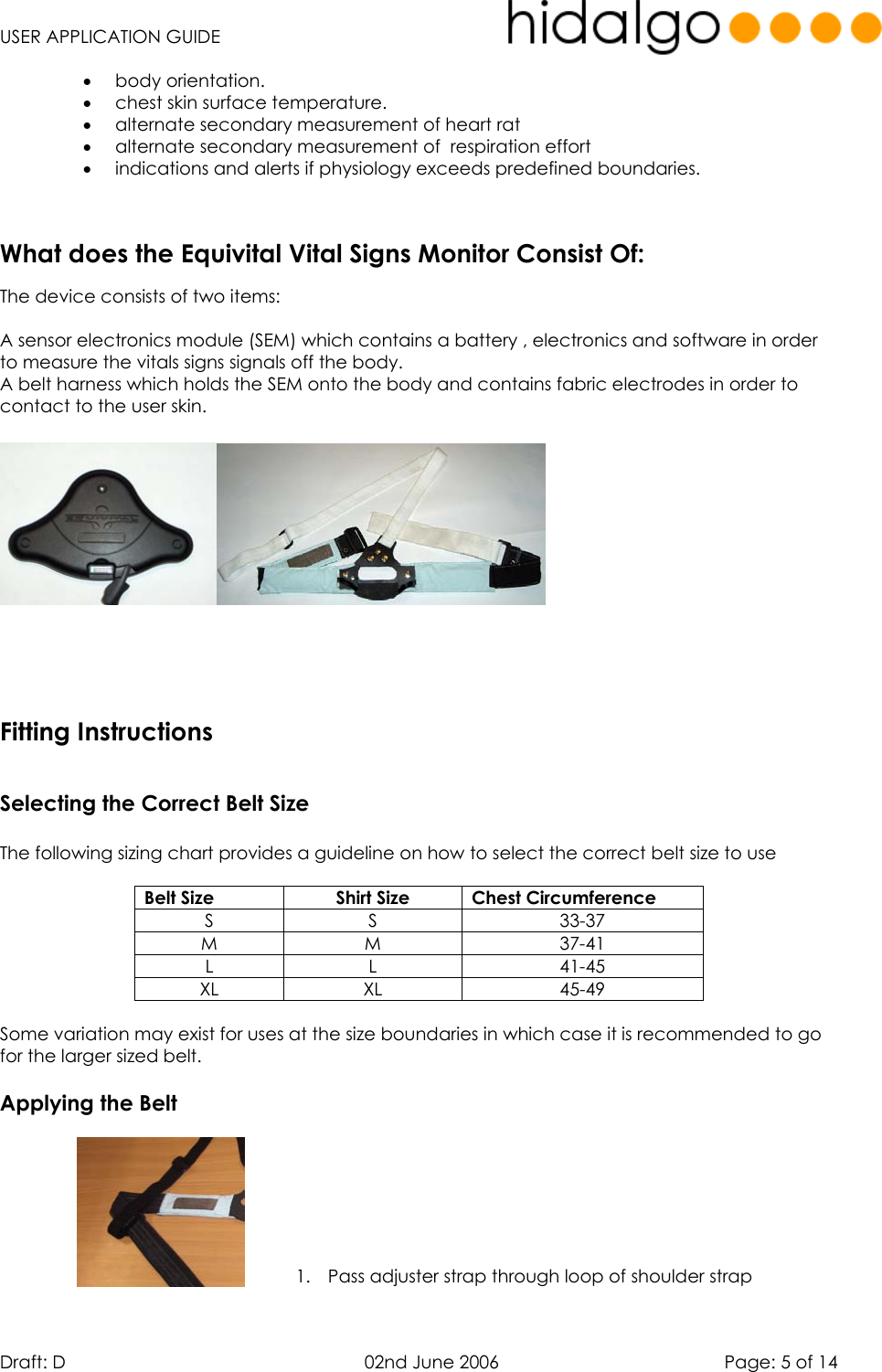   USER APPLICATION GUIDE  Draft: D   02nd June 2006   Page: 5 of 14 •  body orientation.  •  chest skin surface temperature.  •  alternate secondary measurement of heart rat •  alternate secondary measurement of  respiration effort •  indications and alerts if physiology exceeds predefined boundaries.     The device consists of two items:  A sensor electronics module (SEM) which contains a battery , electronics and software in order to measure the vitals signs signals off the body. A belt harness which holds the SEM onto the body and contains fabric electrodes in order to contact to the user skin.          Selecting the Correct Belt Size  The following sizing chart provides a guideline on how to select the correct belt size to use  Belt Size  Shirt Size  Chest Circumference S S  33-37 M M  37-41 L L  41-45 XL XL  45-49  Some variation may exist for uses at the size boundaries in which case it is recommended to go for the larger sized belt.  Applying the Belt   1.  Pass adjuster strap through loop of shoulder strap   What does the Equivital Vital Signs Monitor Consist Of:Fitting Instructions
