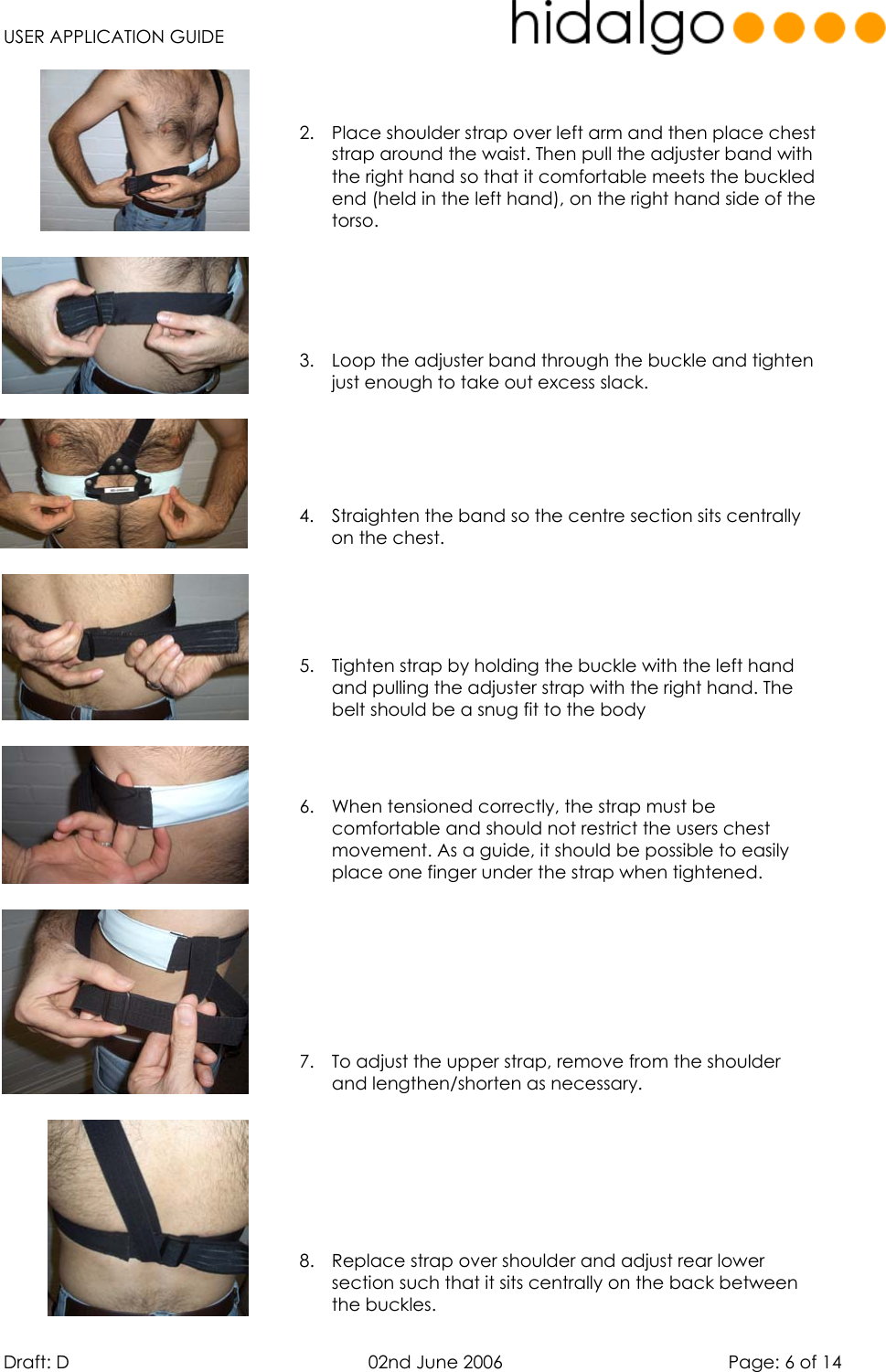   USER APPLICATION GUIDE  Draft: D   02nd June 2006   Page: 6 of 14  2.  Place shoulder strap over left arm and then place chest strap around the waist. Then pull the adjuster band with the right hand so that it comfortable meets the buckled end (held in the left hand), on the right hand side of the torso.     3.  Loop the adjuster band through the buckle and tighten just enough to take out excess slack.    4.  Straighten the band so the centre section sits centrally on the chest.    5.  Tighten strap by holding the buckle with the left hand and pulling the adjuster strap with the right hand. The belt should be a snug fit to the body    6.  When tensioned correctly, the strap must be comfortable and should not restrict the users chest movement. As a guide, it should be possible to easily place one finger under the strap when tightened.     7.  To adjust the upper strap, remove from the shoulder and lengthen/shorten as necessary.     8.  Replace strap over shoulder and adjust rear lower section such that it sits centrally on the back between the buckles. 