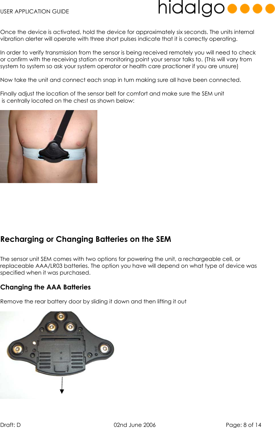   USER APPLICATION GUIDE  Draft: D   02nd June 2006   Page: 8 of 14  Once the device is activated, hold the device for approximately six seconds. The units internal vibration alerter will operate with three short pulses indicate that it is correctly operating.  In order to verify transmission from the sensor is being received remotely you will need to check or confirm with the receiving station or monitoring point your sensor talks to. (This will vary from system to system so ask your system operator or health care practioner if you are unsure)  Now take the unit and connect each snap in turn making sure all have been connected.  Finally adjust the location of the sensor belt for comfort and make sure the SEM unit  is centrally located on the chest as shown below:            The sensor unit SEM comes with two options for powering the unit, a rechargeable cell, or replaceable AAA/LR03 batteries. The option you have will depend on what type of device was specified when it was purchased.  Changing the AAA Batteries  Remove the rear battery door by sliding it down and then lifting it out    Recharging or Changing Batteries on the SEM