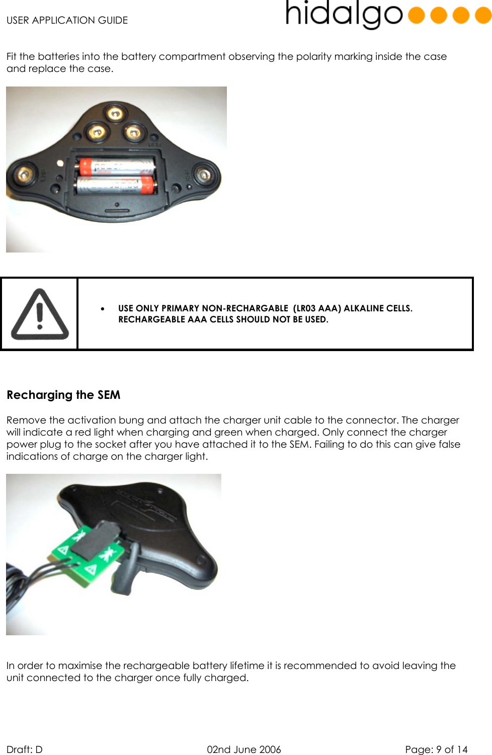   USER APPLICATION GUIDE  Draft: D   02nd June 2006   Page: 9 of 14  Fit the batteries into the battery compartment observing the polarity marking inside the case and replace the case.      •  USE ONLY PRIMARY NON-RECHARGABLE  (LR03 AAA) ALKALINE CELLS. RECHARGEABLE AAA CELLS SHOULD NOT BE USED.      Recharging the SEM  Remove the activation bung and attach the charger unit cable to the connector. The charger will indicate a red light when charging and green when charged. Only connect the charger power plug to the socket after you have attached it to the SEM. Failing to do this can give false indications of charge on the charger light.     In order to maximise the rechargeable battery lifetime it is recommended to avoid leaving the unit connected to the charger once fully charged.    