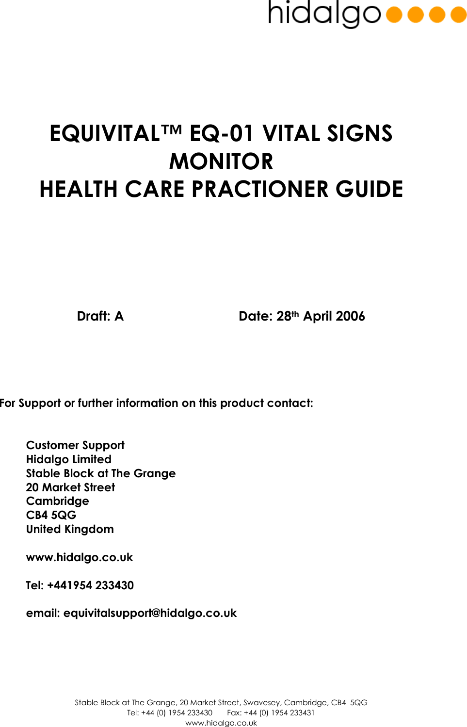  Stable Block at The Grange, 20 Market Street, Swavesey, Cambridge, CB4  5QG Tel: +44 (0) 1954 233430       Fax: +44 (0) 1954 233431 www.hidalgo.co.uk        EQUIVITAL™ EQ-01 VITAL SIGNS MONITOR  HEALTH CARE PRACTIONER GUIDE           Draft: A          Date: 28th April 2006        For Support or further information on this product contact:   Customer Support Hidalgo Limited Stable Block at The Grange 20 Market Street Cambridge CB4 5QG United Kingdom  www.hidalgo.co.uk  Tel: +441954 233430  email: equivitalsupport@hidalgo.co.uk      
