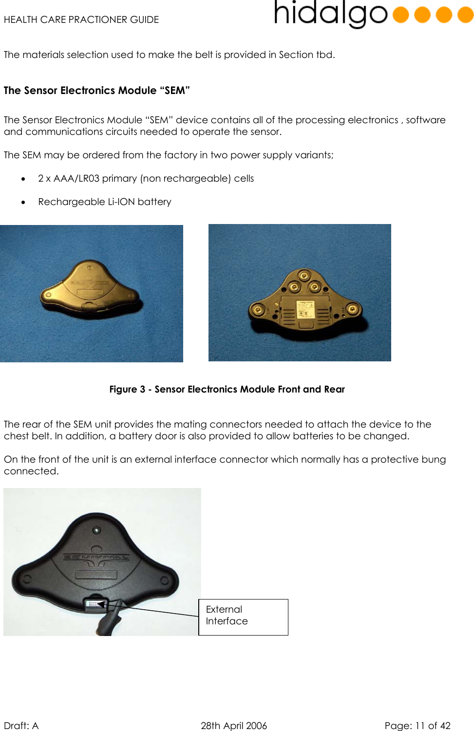   HEALTH CARE PRACTIONER GUIDE  Draft: A   28th April 2006   Page: 11 of 42  The materials selection used to make the belt is provided in Section tbd.  The Sensor Electronics Module “SEM”  The Sensor Electronics Module “SEM” device contains all of the processing electronics , software and communications circuits needed to operate the sensor.  The SEM may be ordered from the factory in two power supply variants;  •  2 x AAA/LR03 primary (non rechargeable) cells  •  Rechargeable Li-ION battery                Figure 3 - Sensor Electronics Module Front and Rear   The rear of the SEM unit provides the mating connectors needed to attach the device to the chest belt. In addition, a battery door is also provided to allow batteries to be changed.  On the front of the unit is an external interface connector which normally has a protective bung connected.         External Interface 