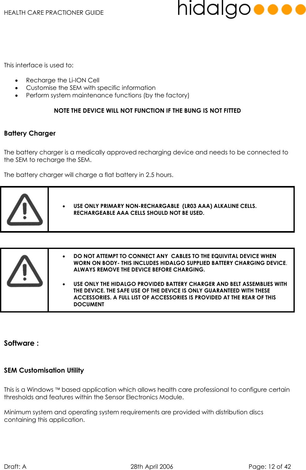   HEALTH CARE PRACTIONER GUIDE  Draft: A   28th April 2006   Page: 12 of 42      This interface is used to:  •  Recharge the Li-ION Cell •  Customise the SEM with specific information •  Perform system maintenance functions (by the factory)  NOTE THE DEVICE WILL NOT FUNCTION IF THE BUNG IS NOT FITTED  Battery Charger  The battery charger is a medically approved recharging device and needs to be connected to the SEM to recharge the SEM.  The battery charger will charge a flat battery in 2.5 hours.   •  USE ONLY PRIMARY NON-RECHARGABLE  (LR03 AAA) ALKALINE CELLS. RECHARGEABLE AAA CELLS SHOULD NOT BE USED.      •  DO NOT ATTEMPT TO CONNECT ANY  CABLES TO THE EQUIVITAL DEVICE WHEN WORN ON BODY- THIS INCLUDES HIDALGO SUPPLIED BATTERY CHARGING DEVICE. ALWAYS REMOVE THE DEVICE BEFORE CHARGING. •  USE ONLY THE HIDALGO PROVIDED BATTERY CHARGER AND BELT ASSEMBLIES WITH THE DEVICE. THE SAFE USE OF THE DEVICE IS ONLY GUARANTEED WITH THESE ACCESSORIES. A FULL LIST OF ACCESSORIES IS PROVIDED AT THE REAR OF THIS DOCUMENT   Software :   SEM Customisation Utility  This is a Windows  based application which allows health care professional to configure certain thresholds and features within the Sensor Electronics Module.  Minimum system and operating system requirements are provided with distribution discs containing this application.   