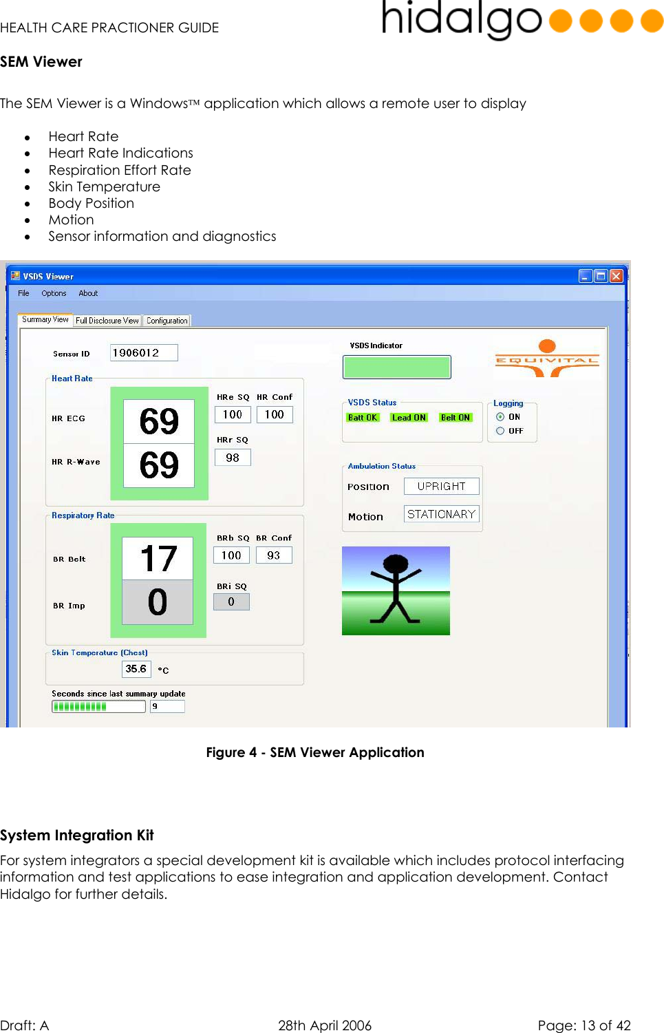   HEALTH CARE PRACTIONER GUIDE  Draft: A   28th April 2006   Page: 13 of 42 SEM Viewer  The SEM Viewer is a Windows application which allows a remote user to display  •  Heart Rate •  Heart Rate Indications •  Respiration Effort Rate •  Skin Temperature •  Body Position •  Motion  •  Sensor information and diagnostics    Figure 4 - SEM Viewer Application    System Integration Kit For system integrators a special development kit is available which includes protocol interfacing information and test applications to ease integration and application development. Contact Hidalgo for further details.   