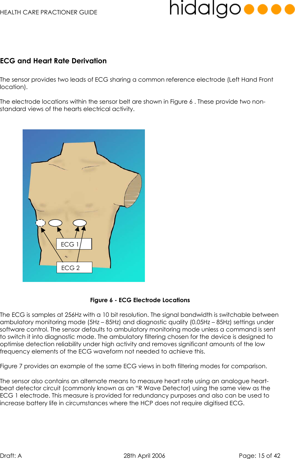   HEALTH CARE PRACTIONER GUIDE  Draft: A   28th April 2006   Page: 15 of 42    ECG and Heart Rate Derivation  The sensor provides two leads of ECG sharing a common reference electrode (Left Hand Front location).  The electrode locations within the sensor belt are shown in Figure 6 . These provide two non- standard views of the hearts electrical activity.                          Figure 6 - ECG Electrode Locations  The ECG is samples at 256Hz with a 10 bit resolution. The signal bandwidth is switchable between ambulatory monitoring mode (5Hz – 85Hz) and diagnostic quality (0.05Hz – 85Hz) settings under software control. The sensor defaults to ambulatory monitoring mode unless a command is sent to switch it into diagnostic mode. The ambulatory filtering chosen for the device is designed to optimise detection reliability under high activity and removes significant amounts of the low frequency elements of the ECG waveform not needed to achieve this.  Figure 7 provides an example of the same ECG views in both filtering modes for comparison.  The sensor also contains an alternate means to measure heart rate using an analogue heart-beat detector circuit (commonly known as an “R Wave Detector) using the same view as the ECG 1 electrode. This measure is provided for redundancy purposes and also can be used to increase battery life in circumstances where the HCP does not require digitised ECG.     ECG 1 ECG 2 