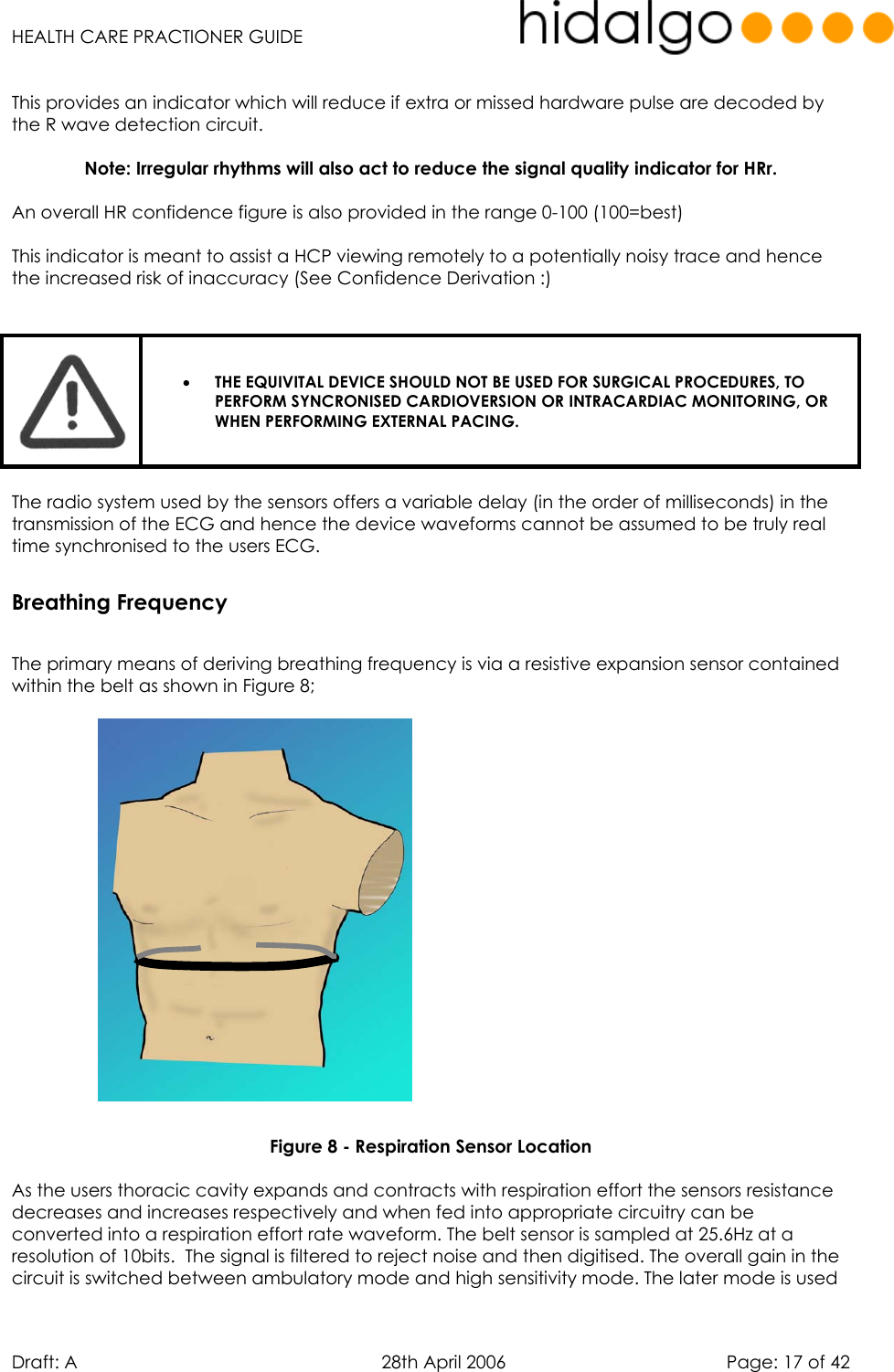   HEALTH CARE PRACTIONER GUIDE  Draft: A   28th April 2006   Page: 17 of 42  This provides an indicator which will reduce if extra or missed hardware pulse are decoded by the R wave detection circuit.   Note: Irregular rhythms will also act to reduce the signal quality indicator for HRr.  An overall HR confidence figure is also provided in the range 0-100 (100=best)  This indicator is meant to assist a HCP viewing remotely to a potentially noisy trace and hence the increased risk of inaccuracy (See Confidence Derivation :)    •  THE EQUIVITAL DEVICE SHOULD NOT BE USED FOR SURGICAL PROCEDURES, TO PERFORM SYNCRONISED CARDIOVERSION OR INTRACARDIAC MONITORING, OR WHEN PERFORMING EXTERNAL PACING.   The radio system used by the sensors offers a variable delay (in the order of milliseconds) in the transmission of the ECG and hence the device waveforms cannot be assumed to be truly real time synchronised to the users ECG. Breathing Frequency  The primary means of deriving breathing frequency is via a resistive expansion sensor contained within the belt as shown in Figure 8;                     Figure 8 - Respiration Sensor Location  As the users thoracic cavity expands and contracts with respiration effort the sensors resistance decreases and increases respectively and when fed into appropriate circuitry can be converted into a respiration effort rate waveform. The belt sensor is sampled at 25.6Hz at a resolution of 10bits.  The signal is filtered to reject noise and then digitised. The overall gain in the circuit is switched between ambulatory mode and high sensitivity mode. The later mode is used 