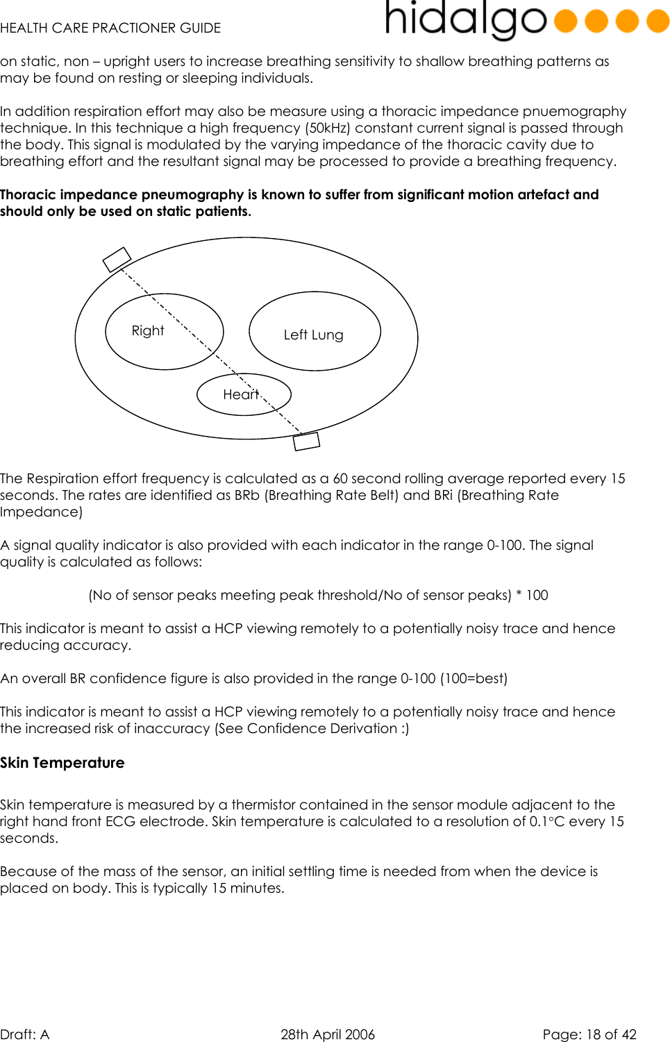   HEALTH CARE PRACTIONER GUIDE  Draft: A   28th April 2006   Page: 18 of 42 on static, non – upright users to increase breathing sensitivity to shallow breathing patterns as may be found on resting or sleeping individuals.  In addition respiration effort may also be measure using a thoracic impedance pnuemography technique. In this technique a high frequency (50kHz) constant current signal is passed through the body. This signal is modulated by the varying impedance of the thoracic cavity due to breathing effort and the resultant signal may be processed to provide a breathing frequency.  Thoracic impedance pneumography is known to suffer from significant motion artefact and should only be used on static patients.                The Respiration effort frequency is calculated as a 60 second rolling average reported every 15 seconds. The rates are identified as BRb (Breathing Rate Belt) and BRi (Breathing Rate Impedance)  A signal quality indicator is also provided with each indicator in the range 0-100. The signal quality is calculated as follows:  (No of sensor peaks meeting peak threshold/No of sensor peaks) * 100  This indicator is meant to assist a HCP viewing remotely to a potentially noisy trace and hence reducing accuracy.   An overall BR confidence figure is also provided in the range 0-100 (100=best)  This indicator is meant to assist a HCP viewing remotely to a potentially noisy trace and hence the increased risk of inaccuracy (See Confidence Derivation :) Skin Temperature  Skin temperature is measured by a thermistor contained in the sensor module adjacent to the right hand front ECG electrode. Skin temperature is calculated to a resolution of 0.1°C every 15 seconds.   Because of the mass of the sensor, an initial settling time is needed from when the device is placed on body. This is typically 15 minutes.   Right  Left Lung Heart