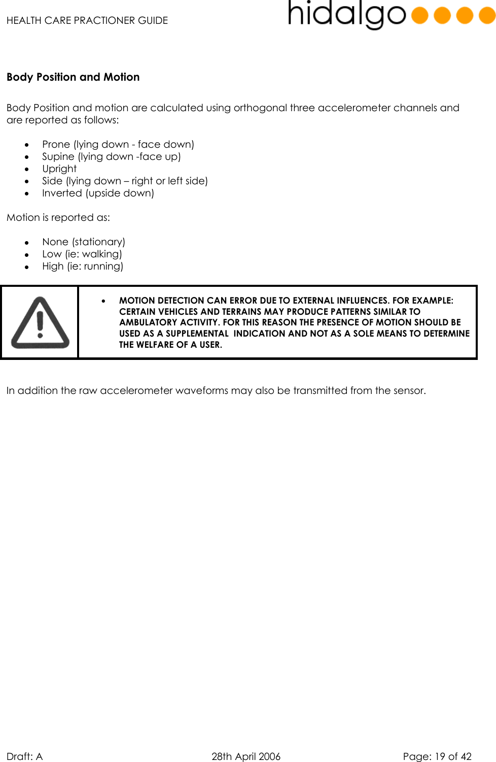   HEALTH CARE PRACTIONER GUIDE  Draft: A   28th April 2006   Page: 19 of 42  Body Position and Motion   Body Position and motion are calculated using orthogonal three accelerometer channels and are reported as follows:  •  Prone (lying down - face down) •  Supine (lying down -face up) •  Upright •  Side (lying down – right or left side) •  Inverted (upside down)  Motion is reported as:  •  None (stationary) •  Low (ie: walking) •  High (ie: running)   •  MOTION DETECTION CAN ERROR DUE TO EXTERNAL INFLUENCES. FOR EXAMPLE: CERTAIN VEHICLES AND TERRAINS MAY PRODUCE PATTERNS SIMILAR TO AMBULATORY ACTIVITY. FOR THIS REASON THE PRESENCE OF MOTION SHOULD BE USED AS A SUPPLEMENTAL  INDICATION AND NOT AS A SOLE MEANS TO DETERMINE THE WELFARE OF A USER.    In addition the raw accelerometer waveforms may also be transmitted from the sensor.      