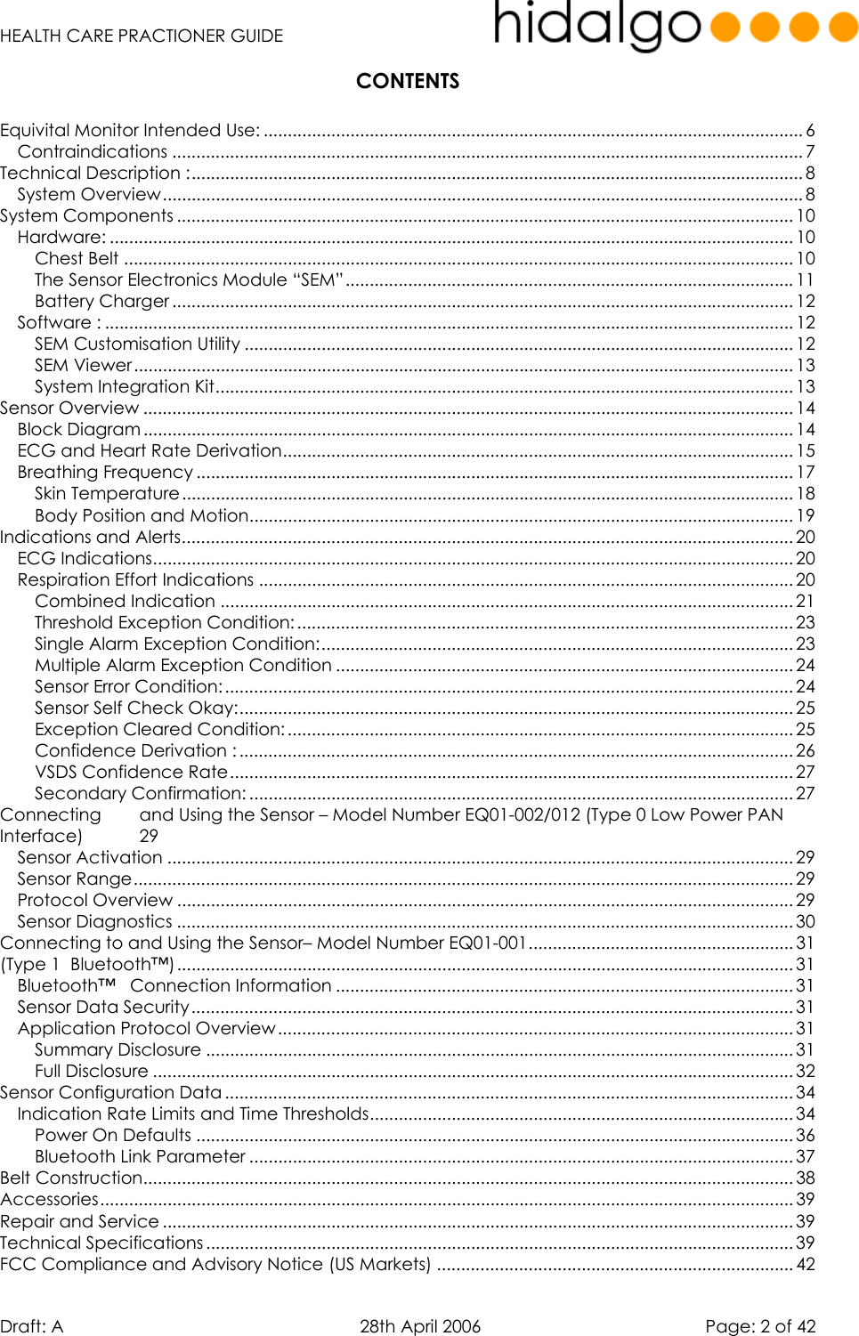   HEALTH CARE PRACTIONER GUIDE  Draft: A   28th April 2006   Page: 2 of 42 CONTENTS  Equivital Monitor Intended Use: ................................................................................................................ 6 Contraindications ................................................................................................................................... 7 Technical Description :............................................................................................................................... 8 System Overview..................................................................................................................................... 8 System Components ................................................................................................................................ 10 Hardware: .............................................................................................................................................. 10 Chest Belt ........................................................................................................................................... 10 The Sensor Electronics Module “SEM”.............................................................................................11 Battery Charger ................................................................................................................................. 12 Software : ............................................................................................................................................... 12 SEM Customisation Utility .................................................................................................................. 12 SEM Viewer ......................................................................................................................................... 13 System Integration Kit........................................................................................................................ 13 Sensor Overview ....................................................................................................................................... 14 Block Diagram ....................................................................................................................................... 14 ECG and Heart Rate Derivation.......................................................................................................... 15 Breathing Frequency ............................................................................................................................ 17 Skin Temperature............................................................................................................................... 18 Body Position and Motion................................................................................................................. 19 Indications and Alerts............................................................................................................................... 20 ECG Indications..................................................................................................................................... 20 Respiration Effort Indications ............................................................................................................... 20 Combined Indication ....................................................................................................................... 21 Threshold Exception Condition: ....................................................................................................... 23 Single Alarm Exception Condition:.................................................................................................. 23 Multiple Alarm Exception Condition ............................................................................................... 24 Sensor Error Condition:...................................................................................................................... 24 Sensor Self Check Okay:................................................................................................................... 25 Exception Cleared Condition: ......................................................................................................... 25 Confidence Derivation : ................................................................................................................... 26 VSDS Confidence Rate..................................................................................................................... 27 Secondary Confirmation: ................................................................................................................. 27 Connecting  and Using the Sensor – Model Number EQ01-002/012 (Type 0 Low Power PAN Interface) 29 Sensor Activation .................................................................................................................................. 29 Sensor Range......................................................................................................................................... 29 Protocol Overview ................................................................................................................................ 29 Sensor Diagnostics ................................................................................................................................ 30 Connecting to and Using the Sensor– Model Number EQ01-001....................................................... 31 (Type 1  Bluetooth™)................................................................................................................................ 31 Bluetooth™   Connection Information ............................................................................................... 31 Sensor Data Security............................................................................................................................. 31 Application Protocol Overview........................................................................................................... 31 Summary Disclosure .......................................................................................................................... 31 Full Disclosure ..................................................................................................................................... 32 Sensor Configuration Data ...................................................................................................................... 34 Indication Rate Limits and Time Thresholds........................................................................................ 34 Power On Defaults ............................................................................................................................ 36 Bluetooth Link Parameter ................................................................................................................. 37 Belt Construction....................................................................................................................................... 38 Accessories................................................................................................................................................ 39 Repair and Service ................................................................................................................................... 39 Technical Specifications .......................................................................................................................... 39 FCC Compliance and Advisory Notice (US Markets) .......................................................................... 42 