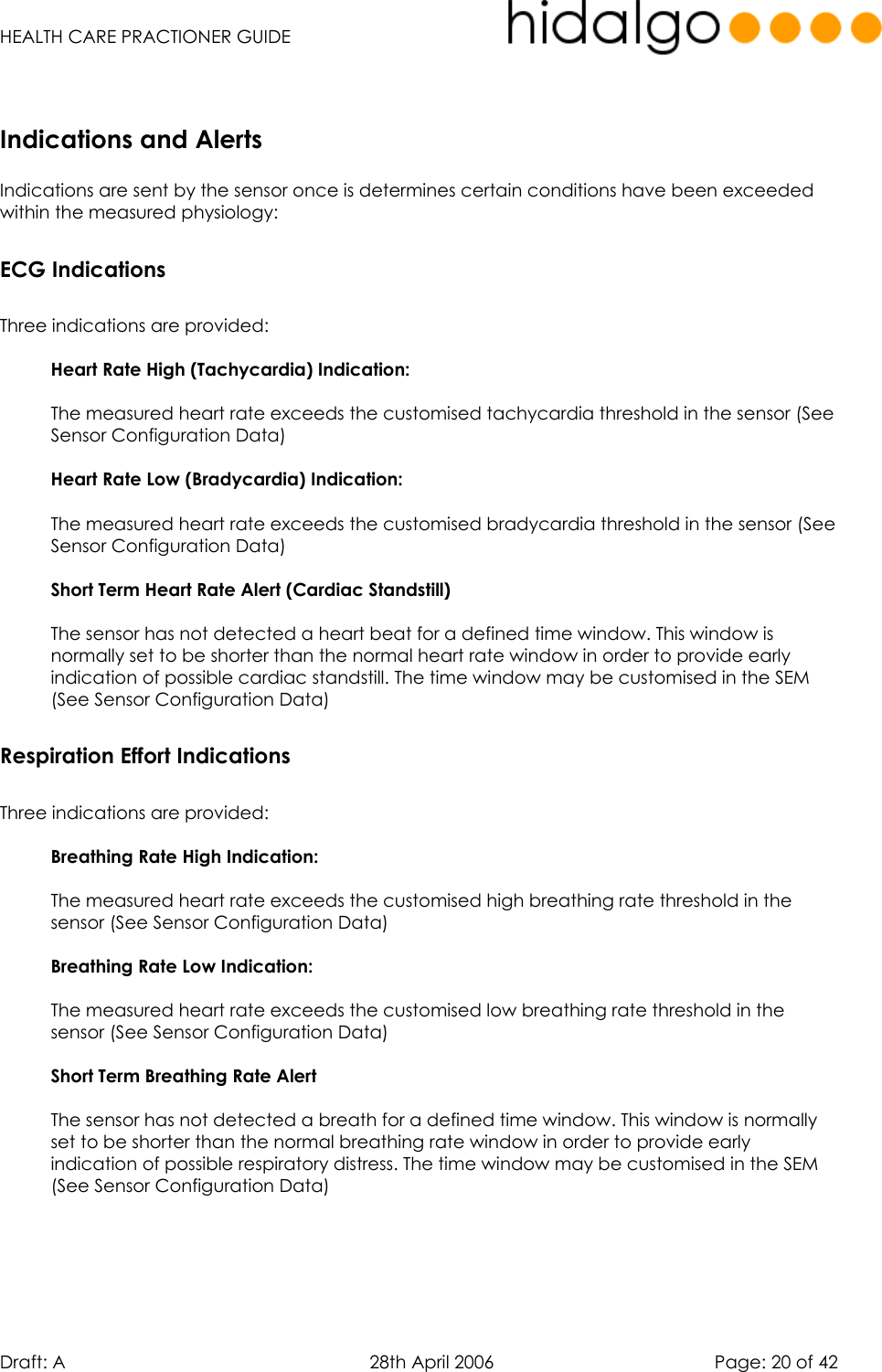   HEALTH CARE PRACTIONER GUIDE  Draft: A   28th April 2006   Page: 20 of 42      Indications are sent by the sensor once is determines certain conditions have been exceeded within the measured physiology: ECG Indications  Three indications are provided:  Heart Rate High (Tachycardia) Indication:  The measured heart rate exceeds the customised tachycardia threshold in the sensor (See Sensor Configuration Data)   Heart Rate Low (Bradycardia) Indication:  The measured heart rate exceeds the customised bradycardia threshold in the sensor (See Sensor Configuration Data)  Short Term Heart Rate Alert (Cardiac Standstill)  The sensor has not detected a heart beat for a defined time window. This window is normally set to be shorter than the normal heart rate window in order to provide early indication of possible cardiac standstill. The time window may be customised in the SEM (See Sensor Configuration Data) Respiration Effort Indications  Three indications are provided:  Breathing Rate High Indication:  The measured heart rate exceeds the customised high breathing rate threshold in the sensor (See Sensor Configuration Data)   Breathing Rate Low Indication:  The measured heart rate exceeds the customised low breathing rate threshold in the sensor (See Sensor Configuration Data)  Short Term Breathing Rate Alert  The sensor has not detected a breath for a defined time window. This window is normally set to be shorter than the normal breathing rate window in order to provide early indication of possible respiratory distress. The time window may be customised in the SEM (See Sensor Configuration Data)      Indications and Alerts