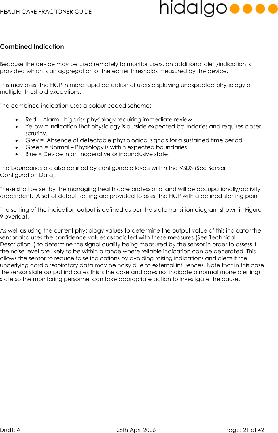   HEALTH CARE PRACTIONER GUIDE  Draft: A   28th April 2006   Page: 21 of 42   Combined Indication   Because the device may be used remotely to monitor users, an additional alert/indication is provided which is an aggregation of the earlier thresholds measured by the device.  This may assist the HCP in more rapid detection of users displaying unexpected physiology or multiple threshold exceptions.  The combined indication uses a colour coded scheme:  •  Red = Alarm - high risk physiology requiring immediate review •  Yellow = Indication that physiology is outside expected boundaries and requires closer scrutiny. •  Grey =  Absence of detectable physiological signals for a sustained time period. •  Green = Normal – Physiology is within expected boundaries. •  Blue = Device in an inoperative or inconclusive state.  The boundaries are also defined by configurable levels within the VSDS (See Sensor Configuration Data).   These shall be set by the managing health care professional and will be occupationally/activity dependent.  A set of default setting are provided to assist the HCP with a defined starting point.  The setting of the indication output is defined as per the state transition diagram shown in Figure 9 overleaf.  As well as using the current physiology values to determine the output value of this indicator the sensor also uses the confidence values associated with these measures (See Technical Description :) to determine the signal quality being measured by the sensor in order to assess if the noise level are likely to be within a range where reliable indication can be generated. This allows the sensor to reduce false indications by avoiding raising indications and alerts if the underlying cardio respiratory data may be noisy due to external influences. Note that in this case the sensor state output indicates this is the case and does not indicate a normal (none alerting) state so the monitoring personnel can take appropriate action to investigate the cause.     