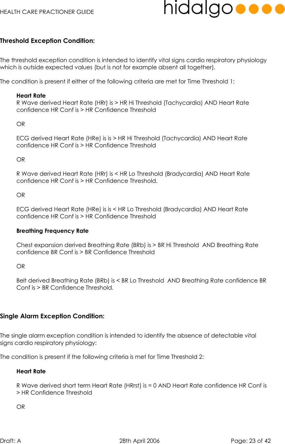   HEALTH CARE PRACTIONER GUIDE  Draft: A   28th April 2006   Page: 23 of 42  Threshold Exception Condition:  The threshold exception condition is intended to identify vital signs cardio respiratory physiology which is outside expected values (but is not for example absent all together).  The condition is present if either of the following criteria are met for Time Threshold 1:  Heart Rate  R Wave derived Heart Rate (HRr) is &gt; HR Hi Threshold (Tachycardia) AND Heart Rate confidence HR Conf is &gt; HR Confidence Threshold  OR  ECG derived Heart Rate (HRe) is is &gt; HR Hi Threshold (Tachycardia) AND Heart Rate confidence HR Conf is &gt; HR Confidence Threshold  OR  R Wave derived Heart Rate (HRr) is &lt; HR Lo Threshold (Bradycardia) AND Heart Rate confidence HR Conf is &gt; HR Confidence Threshold.  OR  ECG derived Heart Rate (HRe) is is &lt; HR Lo Threshold (Bradycardia) AND Heart Rate confidence HR Conf is &gt; HR Confidence Threshold  Breathing Frequency Rate   Chest expansion derived Breathing Rate (BRb) is &gt; BR Hi Threshold  AND Breathing Rate confidence BR Conf is &gt; BR Confidence Threshold  OR  Belt derived Breathing Rate (BRb) is &lt; BR Lo Threshold  AND Breathing Rate confidence BR Conf is &gt; BR Confidence Threshold.   Single Alarm Exception Condition:  The single alarm exception condition is intended to identify the absence of detectable vital signs cardio respiratory physiology:  The condition is present if the following criteria is met for Time Threshold 2:  Heart Rate   R Wave derived short term Heart Rate (HRrst) is = 0 AND Heart Rate confidence HR Conf is &gt; HR Confidence Threshold  OR  