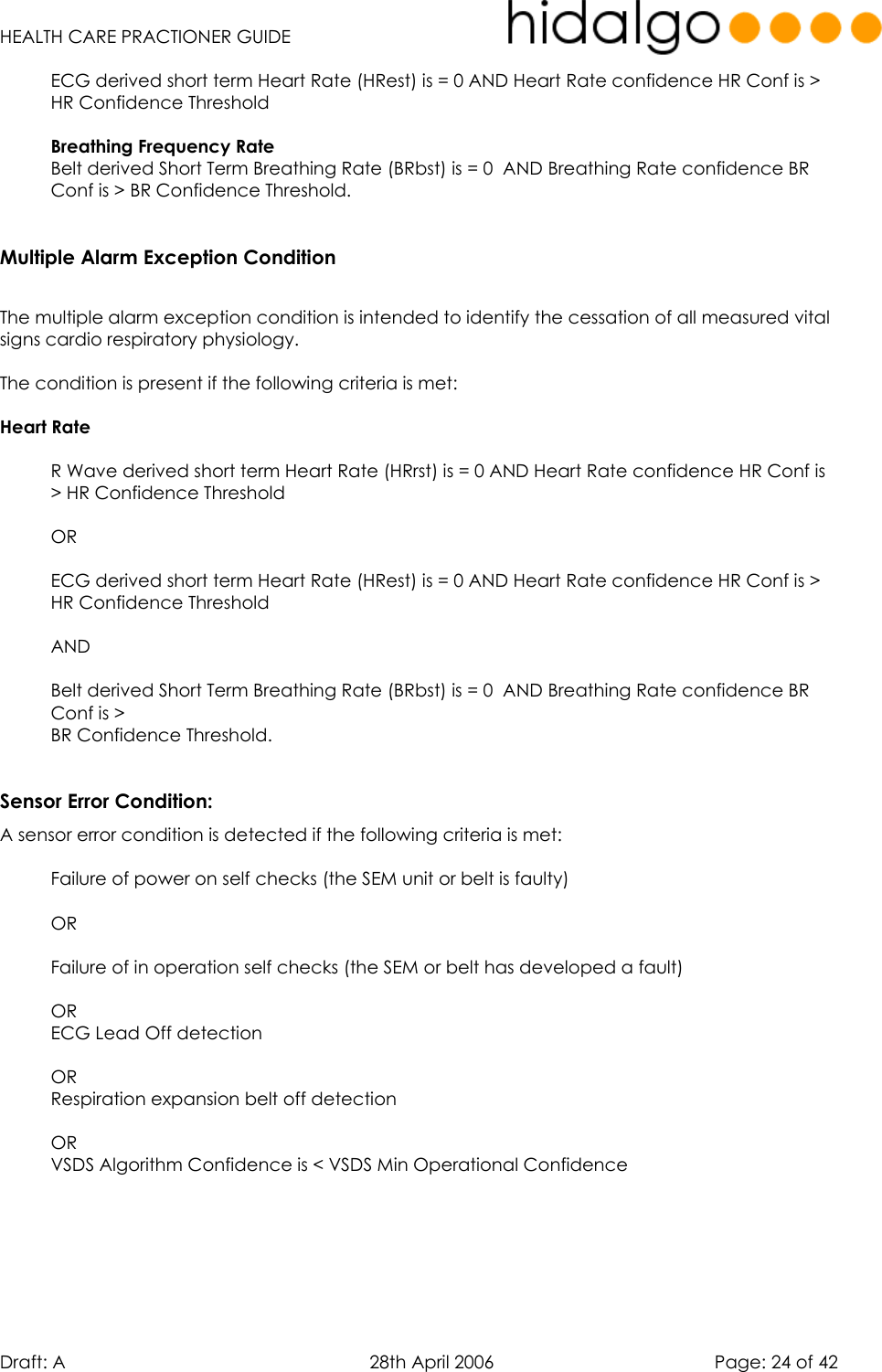   HEALTH CARE PRACTIONER GUIDE  Draft: A   28th April 2006   Page: 24 of 42 ECG derived short term Heart Rate (HRest) is = 0 AND Heart Rate confidence HR Conf is &gt; HR Confidence Threshold  Breathing Frequency Rate  Belt derived Short Term Breathing Rate (BRbst) is = 0  AND Breathing Rate confidence BR Conf is &gt; BR Confidence Threshold.  Multiple Alarm Exception Condition  The multiple alarm exception condition is intended to identify the cessation of all measured vital signs cardio respiratory physiology.  The condition is present if the following criteria is met:  Heart Rate   R Wave derived short term Heart Rate (HRrst) is = 0 AND Heart Rate confidence HR Conf is &gt; HR Confidence Threshold  OR  ECG derived short term Heart Rate (HRest) is = 0 AND Heart Rate confidence HR Conf is &gt; HR Confidence Threshold  AND  Belt derived Short Term Breathing Rate (BRbst) is = 0  AND Breathing Rate confidence BR Conf is &gt;  BR Confidence Threshold.  Sensor Error Condition: A sensor error condition is detected if the following criteria is met:  Failure of power on self checks (the SEM unit or belt is faulty)  OR   Failure of in operation self checks (the SEM or belt has developed a fault)  OR  ECG Lead Off detection   OR  Respiration expansion belt off detection  OR VSDS Algorithm Confidence is &lt; VSDS Min Operational Confidence     