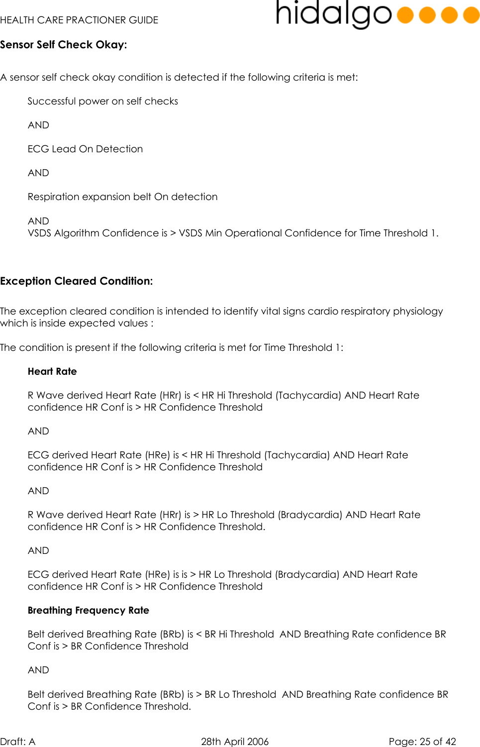   HEALTH CARE PRACTIONER GUIDE  Draft: A   28th April 2006   Page: 25 of 42 Sensor Self Check Okay:  A sensor self check okay condition is detected if the following criteria is met:  Successful power on self checks  AND   ECG Lead On Detection   AND  Respiration expansion belt On detection  AND VSDS Algorithm Confidence is &gt; VSDS Min Operational Confidence for Time Threshold 1.   Exception Cleared Condition:  The exception cleared condition is intended to identify vital signs cardio respiratory physiology which is inside expected values :  The condition is present if the following criteria is met for Time Threshold 1:  Heart Rate   R Wave derived Heart Rate (HRr) is &lt; HR Hi Threshold (Tachycardia) AND Heart Rate confidence HR Conf is &gt; HR Confidence Threshold  AND  ECG derived Heart Rate (HRe) is &lt; HR Hi Threshold (Tachycardia) AND Heart Rate confidence HR Conf is &gt; HR Confidence Threshold  AND  R Wave derived Heart Rate (HRr) is &gt; HR Lo Threshold (Bradycardia) AND Heart Rate confidence HR Conf is &gt; HR Confidence Threshold.  AND  ECG derived Heart Rate (HRe) is is &gt; HR Lo Threshold (Bradycardia) AND Heart Rate confidence HR Conf is &gt; HR Confidence Threshold  Breathing Frequency Rate   Belt derived Breathing Rate (BRb) is &lt; BR Hi Threshold  AND Breathing Rate confidence BR Conf is &gt; BR Confidence Threshold  AND  Belt derived Breathing Rate (BRb) is &gt; BR Lo Threshold  AND Breathing Rate confidence BR Conf is &gt; BR Confidence Threshold. 