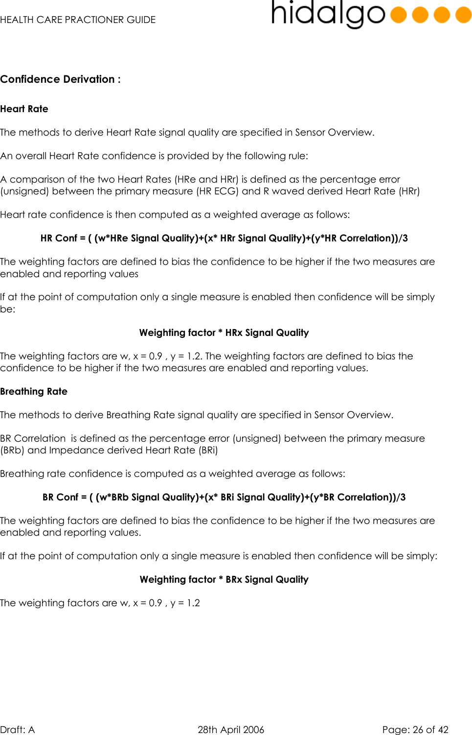   HEALTH CARE PRACTIONER GUIDE  Draft: A   28th April 2006   Page: 26 of 42   Confidence Derivation :  Heart Rate  The methods to derive Heart Rate signal quality are specified in Sensor Overview.  An overall Heart Rate confidence is provided by the following rule:  A comparison of the two Heart Rates (HRe and HRr) is defined as the percentage error (unsigned) between the primary measure (HR ECG) and R waved derived Heart Rate (HRr)  Heart rate confidence is then computed as a weighted average as follows:  HR Conf = ( (w*HRe Signal Quality)+(x* HRr Signal Quality)+(y*HR Correlation))/3  The weighting factors are defined to bias the confidence to be higher if the two measures are enabled and reporting values    If at the point of computation only a single measure is enabled then confidence will be simply be:  Weighting factor * HRx Signal Quality  The weighting factors are w, x = 0.9 , y = 1.2. The weighting factors are defined to bias the confidence to be higher if the two measures are enabled and reporting values.  Breathing Rate   The methods to derive Breathing Rate signal quality are specified in Sensor Overview.  BR Correlation  is defined as the percentage error (unsigned) between the primary measure (BRb) and Impedance derived Heart Rate (BRi)  Breathing rate confidence is computed as a weighted average as follows:  BR Conf = ( (w*BRb Signal Quality)+(x* BRi Signal Quality)+(y*BR Correlation))/3  The weighting factors are defined to bias the confidence to be higher if the two measures are enabled and reporting values.     If at the point of computation only a single measure is enabled then confidence will be simply:  Weighting factor * BRx Signal Quality  The weighting factors are w, x = 0.9 , y = 1.2         