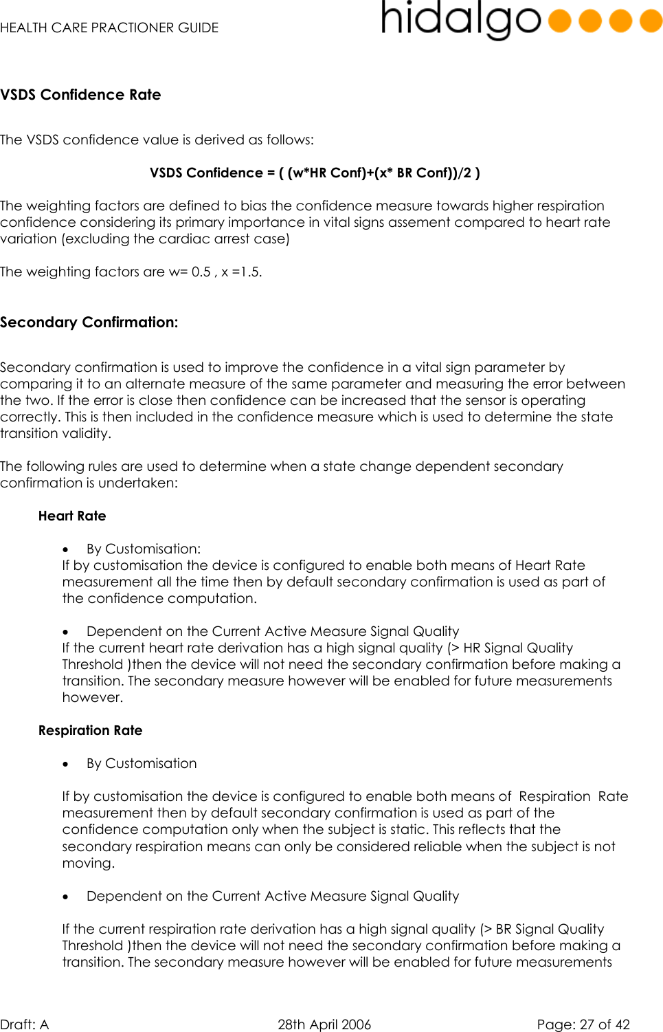   HEALTH CARE PRACTIONER GUIDE  Draft: A   28th April 2006   Page: 27 of 42  VSDS Confidence Rate  The VSDS confidence value is derived as follows:  VSDS Confidence = ( (w*HR Conf)+(x* BR Conf))/2 )  The weighting factors are defined to bias the confidence measure towards higher respiration confidence considering its primary importance in vital signs assement compared to heart rate variation (excluding the cardiac arrest case)  The weighting factors are w= 0.5 , x =1.5.  Secondary Confirmation:  Secondary confirmation is used to improve the confidence in a vital sign parameter by comparing it to an alternate measure of the same parameter and measuring the error between the two. If the error is close then confidence can be increased that the sensor is operating correctly. This is then included in the confidence measure which is used to determine the state transition validity.  The following rules are used to determine when a state change dependent secondary confirmation is undertaken:  Heart Rate  •  By Customisation: If by customisation the device is configured to enable both means of Heart Rate measurement all the time then by default secondary confirmation is used as part of the confidence computation.   •  Dependent on the Current Active Measure Signal Quality  If the current heart rate derivation has a high signal quality (&gt; HR Signal Quality Threshold )then the device will not need the secondary confirmation before making a transition. The secondary measure however will be enabled for future measurements however.  Respiration Rate  •  By Customisation   If by customisation the device is configured to enable both means of  Respiration  Rate measurement then by default secondary confirmation is used as part of the confidence computation only when the subject is static. This reflects that the secondary respiration means can only be considered reliable when the subject is not moving.  •  Dependent on the Current Active Measure Signal Quality   If the current respiration rate derivation has a high signal quality (&gt; BR Signal Quality Threshold )then the device will not need the secondary confirmation before making a transition. The secondary measure however will be enabled for future measurements 