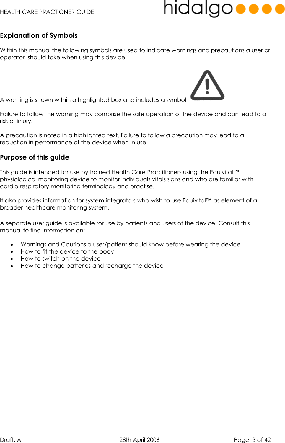   HEALTH CARE PRACTIONER GUIDE  Draft: A   28th April 2006   Page: 3 of 42  Explanation of Symbols  Within this manual the following symbols are used to indicate warnings and precautions a user or operator  should take when using this device:  A warning is shown within a highlighted box and includes a symbol    Failure to follow the warning may comprise the safe operation of the device and can lead to a risk of injury.  A precaution is noted in a highlighted text. Failure to follow a precaution may lead to a reduction in performance of the device when in use.  Purpose of this guide  This guide is intended for use by trained Health Care Practitioners using the Equivital™  physiological monitoring device to monitor individuals vitals signs and who are familiar with cardio respiratory monitoring terminology and practise.  It also provides information for system integrators who wish to use Equivital™ as element of a broader healthcare monitoring system.   A separate user guide is available for use by patients and users of the device. Consult this manual to find information on:  •  Warnings and Cautions a user/patient should know before wearing the device •  How to fit the device to the body •  How to switch on the device  •  How to change batteries and recharge the device     