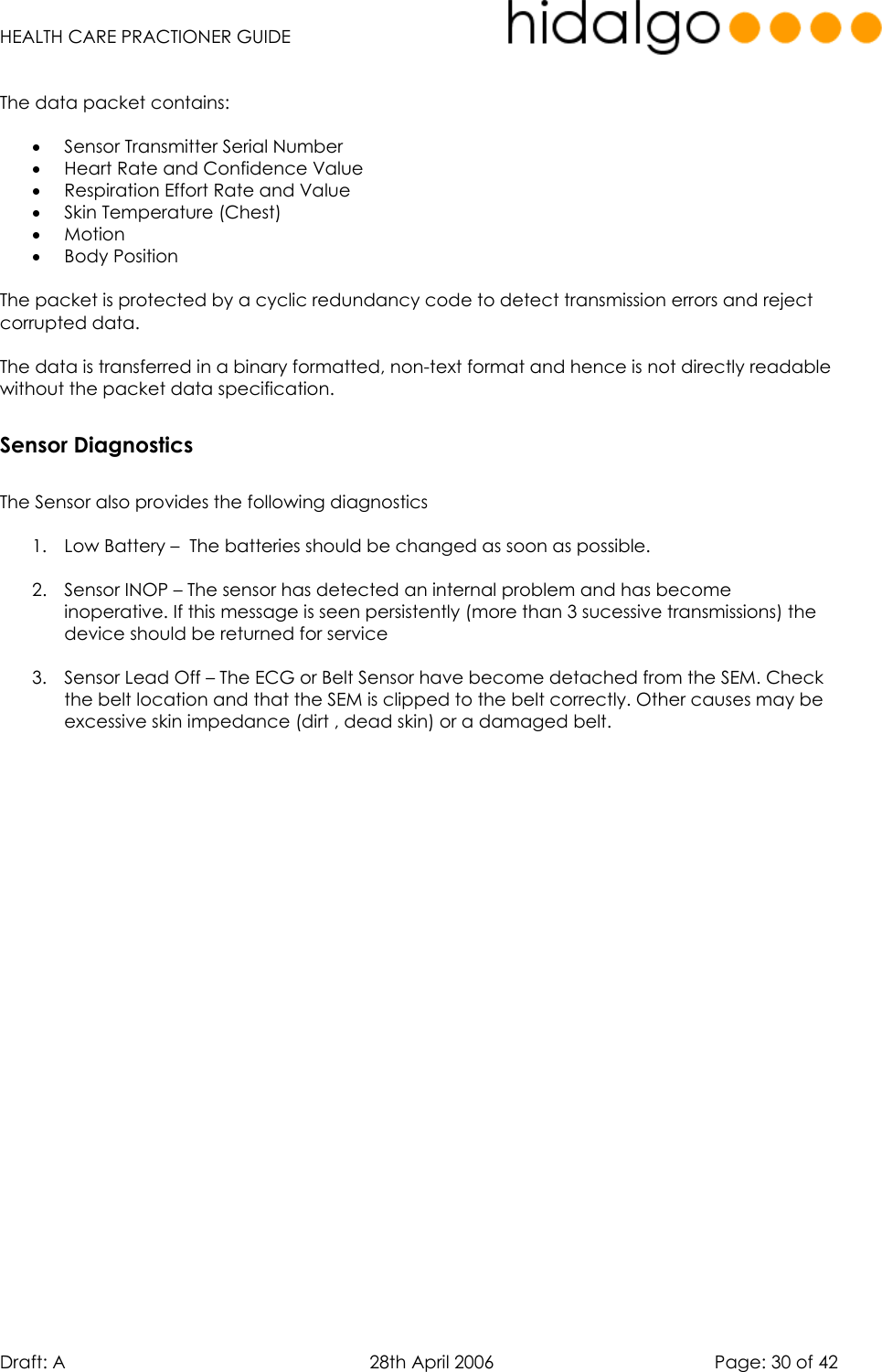   HEALTH CARE PRACTIONER GUIDE  Draft: A   28th April 2006   Page: 30 of 42  The data packet contains:  •  Sensor Transmitter Serial Number  •  Heart Rate and Confidence Value •  Respiration Effort Rate and Value •  Skin Temperature (Chest) •  Motion  •  Body Position   The packet is protected by a cyclic redundancy code to detect transmission errors and reject corrupted data.  The data is transferred in a binary formatted, non-text format and hence is not directly readable without the packet data specification.   Sensor Diagnostics  The Sensor also provides the following diagnostics  1.  Low Battery –  The batteries should be changed as soon as possible.  2.  Sensor INOP – The sensor has detected an internal problem and has become inoperative. If this message is seen persistently (more than 3 sucessive transmissions) the device should be returned for service  3.  Sensor Lead Off – The ECG or Belt Sensor have become detached from the SEM. Check the belt location and that the SEM is clipped to the belt correctly. Other causes may be excessive skin impedance (dirt , dead skin) or a damaged belt.   