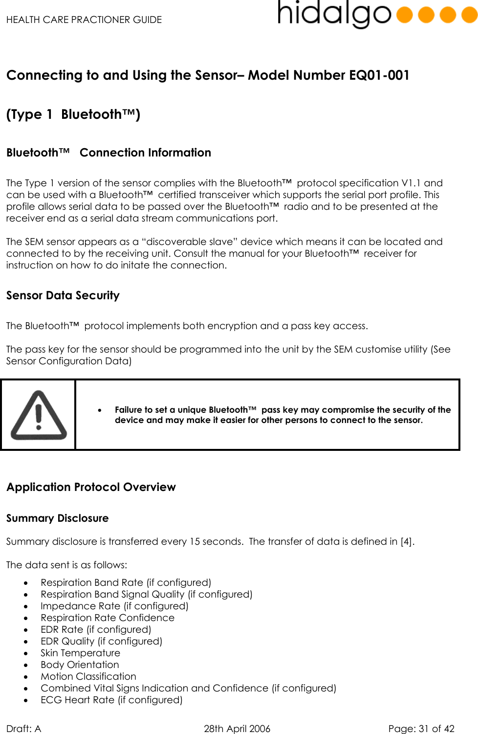   HEALTH CARE PRACTIONER GUIDE  Draft: A   28th April 2006   Page: 31 of 42  Bluetooth™   Connection Information   The Type 1 version of the sensor complies with the Bluetooth™  protocol specification V1.1 and can be used with a Bluetooth™  certified transceiver which supports the serial port profile. This profile allows serial data to be passed over the Bluetooth™  radio and to be presented at the receiver end as a serial data stream communications port.  The SEM sensor appears as a “discoverable slave” device which means it can be located and connected to by the receiving unit. Consult the manual for your Bluetooth™  receiver for instruction on how to do initate the connection. Sensor Data Security   The Bluetooth™  protocol implements both encryption and a pass key access.  The pass key for the sensor should be programmed into the unit by the SEM customise utility (See Sensor Configuration Data)   •  Failure to set a unique Bluetooth™  pass key may compromise the security of the device and may make it easier for other persons to connect to the sensor.  Application Protocol Overview Summary Disclosure Summary disclosure is transferred every 15 seconds.  The transfer of data is defined in [4]. The data sent is as follows: •  Respiration Band Rate (if configured) •  Respiration Band Signal Quality (if configured) •  Impedance Rate (if configured) •  Respiration Rate Confidence •  EDR Rate (if configured) •  EDR Quality (if configured) •  Skin Temperature •  Body Orientation •  Motion Classification •  Combined Vital Signs Indication and Confidence (if configured) •  ECG Heart Rate (if configured) Connecting to and Using the Sensor– Model Number EQ01-001  (Type 1  Bluetooth™) 