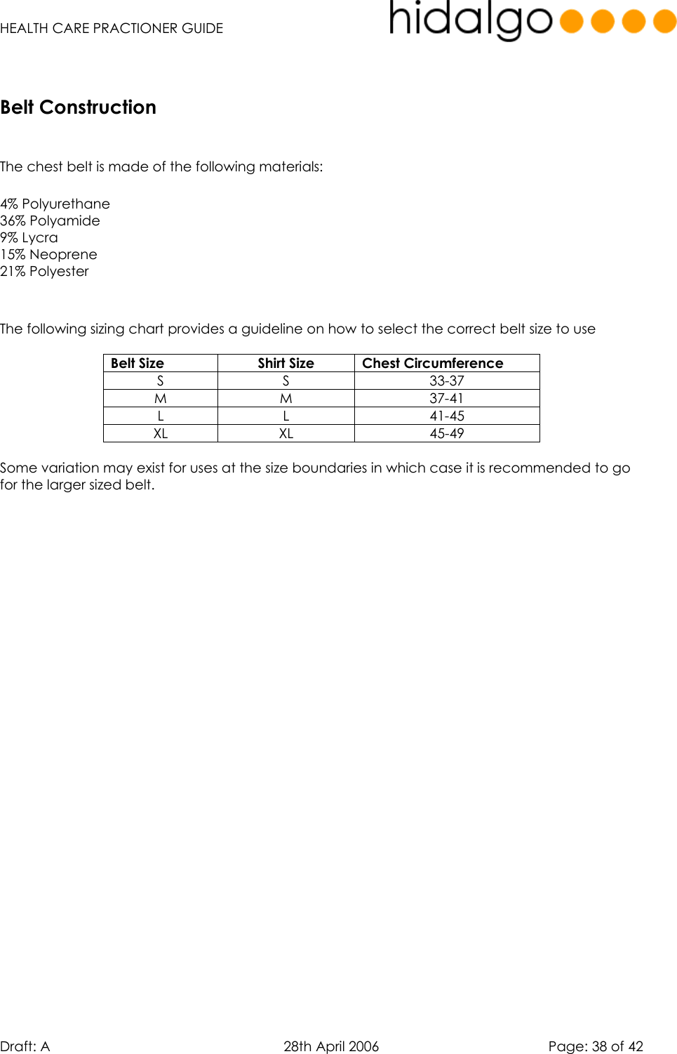   HEALTH CARE PRACTIONER GUIDE  Draft: A   28th April 2006   Page: 38 of 42       The chest belt is made of the following materials:  4% Polyurethane 36% Polyamide 9% Lycra 15% Neoprene 21% Polyester   The following sizing chart provides a guideline on how to select the correct belt size to use  Belt Size  Shirt Size  Chest Circumference S S  33-37 M M  37-41 L L  41-45 XL XL  45-49  Some variation may exist for uses at the size boundaries in which case it is recommended to go for the larger sized belt. Belt Construction