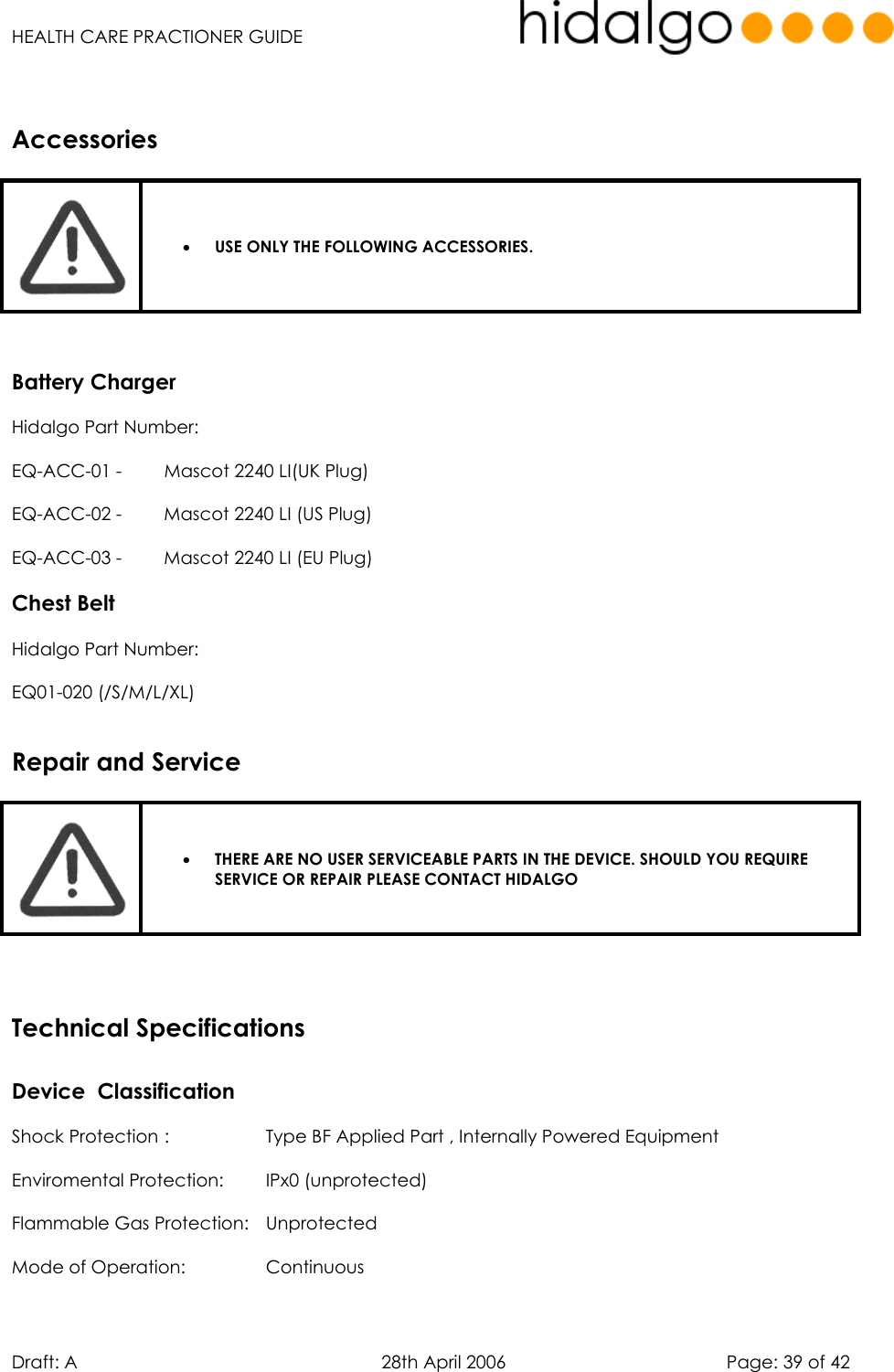   HEALTH CARE PRACTIONER GUIDE  Draft: A   28th April 2006   Page: 39 of 42     •  USE ONLY THE FOLLOWING ACCESSORIES.    Battery Charger Hidalgo Part Number: EQ-ACC-01 -  Mascot 2240 LI(UK Plug) EQ-ACC-02 -  Mascot 2240 LI (US Plug) EQ-ACC-03 -  Mascot 2240 LI (EU Plug) Chest Belt Hidalgo Part Number:  EQ01-020 (/S/M/L/XL)    •  THERE ARE NO USER SERVICEABLE PARTS IN THE DEVICE. SHOULD YOU REQUIRE SERVICE OR REPAIR PLEASE CONTACT HIDALGO    Device  Classification      Shock Protection :    Type BF Applied Part , Internally Powered Equipment Enviromental Protection:  IPx0 (unprotected) Flammable Gas Protection:  Unprotected Mode of Operation:    Continuous AccessoriesRepair and ServiceTechnical Specifications