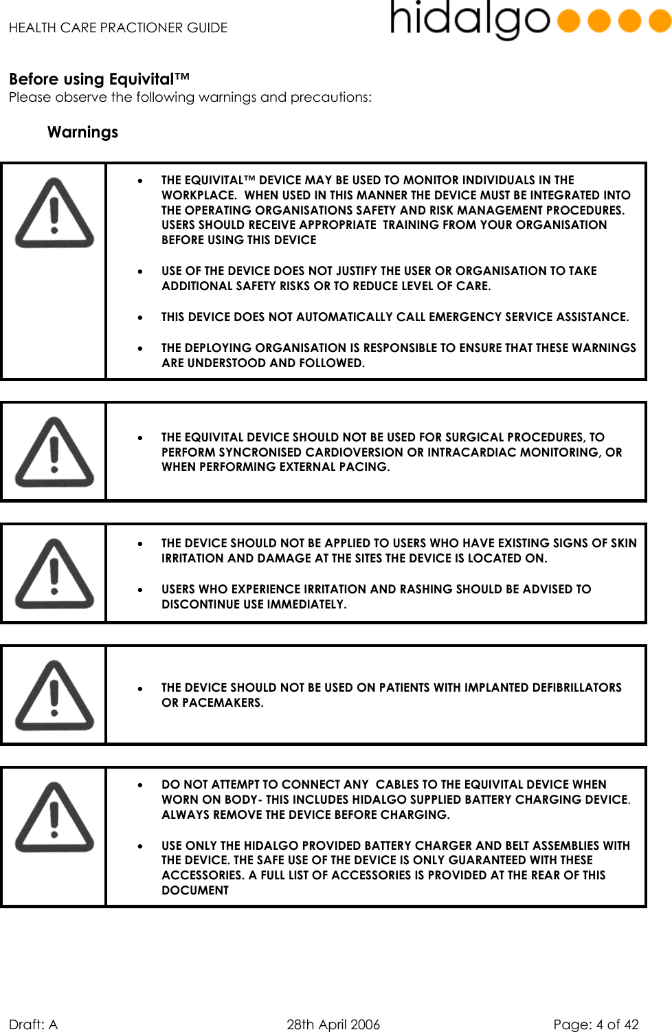   HEALTH CARE PRACTIONER GUIDE  Draft: A   28th April 2006   Page: 4 of 42  Before using Equivital™ Please observe the following warnings and precautions:   Warnings   •  THE EQUIVITAL™ DEVICE MAY BE USED TO MONITOR INDIVIDUALS IN THE WORKPLACE.  WHEN USED IN THIS MANNER THE DEVICE MUST BE INTEGRATED INTO THE OPERATING ORGANISATIONS SAFETY AND RISK MANAGEMENT PROCEDURES. USERS SHOULD RECEIVE APPROPRIATE  TRAINING FROM YOUR ORGANISATION BEFORE USING THIS DEVICE  •  USE OF THE DEVICE DOES NOT JUSTIFY THE USER OR ORGANISATION TO TAKE ADDITIONAL SAFETY RISKS OR TO REDUCE LEVEL OF CARE. •  THIS DEVICE DOES NOT AUTOMATICALLY CALL EMERGENCY SERVICE ASSISTANCE. •  THE DEPLOYING ORGANISATION IS RESPONSIBLE TO ENSURE THAT THESE WARNINGS ARE UNDERSTOOD AND FOLLOWED.     •  THE EQUIVITAL DEVICE SHOULD NOT BE USED FOR SURGICAL PROCEDURES, TO PERFORM SYNCRONISED CARDIOVERSION OR INTRACARDIAC MONITORING, OR WHEN PERFORMING EXTERNAL PACING.    •  THE DEVICE SHOULD NOT BE APPLIED TO USERS WHO HAVE EXISTING SIGNS OF SKIN IRRITATION AND DAMAGE AT THE SITES THE DEVICE IS LOCATED ON. •  USERS WHO EXPERIENCE IRRITATION AND RASHING SHOULD BE ADVISED TO DISCONTINUE USE IMMEDIATELY.   •  THE DEVICE SHOULD NOT BE USED ON PATIENTS WITH IMPLANTED DEFIBRILLATORS OR PACEMAKERS.   •  DO NOT ATTEMPT TO CONNECT ANY  CABLES TO THE EQUIVITAL DEVICE WHEN WORN ON BODY- THIS INCLUDES HIDALGO SUPPLIED BATTERY CHARGING DEVICE. ALWAYS REMOVE THE DEVICE BEFORE CHARGING. •  USE ONLY THE HIDALGO PROVIDED BATTERY CHARGER AND BELT ASSEMBLIES WITH THE DEVICE. THE SAFE USE OF THE DEVICE IS ONLY GUARANTEED WITH THESE ACCESSORIES. A FULL LIST OF ACCESSORIES IS PROVIDED AT THE REAR OF THIS DOCUMENT     